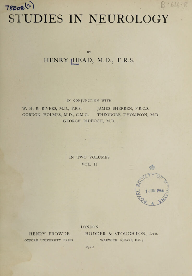 7?eo8-C) f STUDIES IN NEUROLOGY BY HENRY (HEAD, M.D., F.R.S. IN CONJUNCTION WITH W. H. R. RIVERS, M.D., F.R.S. JAMES SHERREN, F.R.C.S. GORDON HOLMES, M.D., C.M.G. THEODORE THOMPSON, M.D. GEORGE RIDDOCH, M.D. IN TWO VOLUMES VOL. II LONDON HENRY FROWDE HODDER & STOUGHTON, Ltd. OXFORD UNIVERSITY PRESS WARWICK SQUARE, E.C. 4 1920