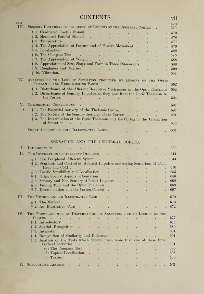 Vll CHAP* PAGE III. Sensory Disturbances produced by Lesions of the Cerebral Cortex . . 570 § 1. Graduated Tactile Stimuli.570 § 2. Measured Painful Stimuli 576 § 3. Temperature 577 § 4. The Appreciation of Posture and of Passive Movement .... 579 § 5. Localisation 582 § 6. The Compass Test 585 § 7. The Appreciation of Weight ......... 588 § 8. Appreciation of Size, Shape and Form in Three Dimensions . . . 589 § 9. Roughness and Texture 590 § 10. Vibration. . . . . . . . . . . .591 IV. Analysis of the Loss of Sensation produced by Lesions of the Optic Thalamus and Neighbouring Parts ....... 592 § 1. Disturbance of the Afferent Receptive Mechanism in the Optic Thalamus 592 § 2. Disturbance of Sensory Impulses as they pass from the Optic Thalamus to the Cortex ........... 594 V. Theoretical Conclusions .......... 597 * § 1. The Essential Activity of the Thalamic Centre ..... 597 § 2. The Nature of the Sensory Activity of the Cortex . . . . .601 § 3. The Interrelation of the Optic Thalamus and the Cortex in the Production of Sensation ........... 608 Short Account of some Illustrative Cases.. . 609 SENSATION AND THE CEREBRAL CORTEX I. Introduction ............ 639 II. The Integration of Afferent Impulses ....... 644 § 1. The Peripheral Afferent System ........ 644 § 2. Synthesis and Control of Afferent Impulses underlying Sensations of Pain, Heat and Cold ........... 650 § 3. Tactile Sensibility and Localisation ....... 653 § 4. Other Spacial Aspects of Sensation ....... 656 § 5. Sensory and Non-Sensory Afferent Impulses ...... 660 § 6. Feeling Tone and the Optic Thalamus ....... 663 § 7. Discrimination and the Cortex Cerebri ....... 667 III. The Method and an Illustrative Case ........ 670 § 1. The Method ........... 670 § 2.' An Illustrative Case .......... 672 IV. The Forms assumed by Disturbances of Sensation due to Lesions of the Cortex..677 § 1. Introductory ........... 677 § 2. Spacial Recognition .......... 680 § 3. Intensity ............ 684 § 4. Recognition of Similarity and Difference ...... 691 § 5. Analysis of the Tests which depend upon more than one of these three Cortical Activities .......... 694 (a) The Compass Test ......... 696 (b) Topical Localisation ......... 698 (c) Texture ........... 700 V. Subcortical Lesions.703