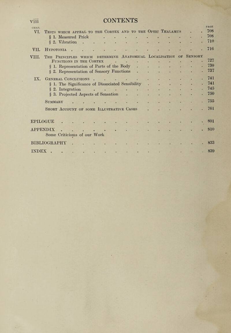 CHAP. PAGE VI. Tests which appeal to the Cortex and to the Optic Thalamus . . 708 § 1. Measured Prick .......... 708 § 2. Vibration . . . • • • • • • • • .710 VII. Hypotonia . . . . . . . . • • • • .716 VIII. The Principles which determine Anatomical Localisation of Sensory Functions in the Cortex ......... 727 § 1. Representation of Parts of the Body ....... 730 § 2. Representation of Sensory Functions ....... 737 IX. General Conclusions . . . . . . . . • • .741 § 1. The Significance of Dissociated Sensibility . . . . . .741 § 2. Integration ........... 745 § 3. Projected Aspects of Sensation . . . . . . • .750 Summary.755 Short Account of some Illustrative Cases . . . . . .761 EPILOGUE.* 801 APPENDIX.S10 Some Criticisms of our Work 833 839 INDEX