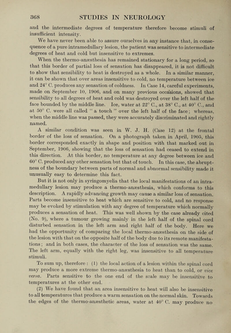 and the intermediate degrees of temperature therefore become stimuli of insufficient intensity. We have never been able to assure ourselves in any instance that, in conse¬ quence of a pure intramedullary lesion, the patient was sensitive to intermediate degrees of heat and cold but insensitive to extremes. When the thermo-anaesthesia has remained stationary for a long period, so that this border of partial loss of sensation has disappeared, it is not difficult to show that sensibility to heat is destroyed as a whole. In a similar manner, it can be shown that over areas insensitive to cold, no temperature between ice and 24° C. produces any sensation of coldness. In Case 14, careful experiments, made on September 10, 1906, and on many previous occasions, showed that sensibility to all degrees of heat and cold was destroyed over the left half of the face bounded by the middle line. Ice, water at 22° C., at 38° C., at 40° C., and at 50° C. were all called “ a touch ” over the left half of the face; whereas, when the middle line was passed, they were accurately discriminated and rightly named. A similar condition was seen in W. J. H. (Case 12) at the frontal border of the loss of sensation. On a photograph taken in April, 1905, this border corresponded exactly in shape and position with that marked out in September, 1906, showing that the loss of sensation had ceased to extend in this direction. At this border, no temperature at any degree between ice and 60° C. produced any other sensation but that of touch. In this case, the abrupt¬ ness of the boundary between parts of normal and abnormal sensibility made it unusually easy to determine this fact. But it is not only in syringomyelia that the local manifestations of an intra¬ medullary lesion may produce a thermo-anaesthesia, which conforms to this description. A rapidly advancing growth may cause a similar loss of sensation. Parts become insensitive to heat which are sensitive to cold, and no response may be evoked by stimulation with any degree of temperature which normally produces a sensation of heat. This was well shown by the case already cited (No. 9), where a tumour growing mainly in the left half of the spinal cord disturbed sensation in the left arm and right half of the body. Here we had the opportunity of comparing the local thermo-anaesthesia on the side of the lesion with that on the opposite half of the body due to its remote manifesta¬ tions ; and in both cases, the character of the loss of sensation was the same. The left arm, equally with the right leg, was insensitive to all temperature stimuli. To sum up, therefore : (1) the local action of a lesion within the spinal cord may produce a more extreme thermo-anaesthesia to heat than to cold, or vice versa. Parts sensitive to the one end of the scale may be insensitive to temperatures at the other end. (2) We have found that an area insensitive to heat will also be insensitive to all temperatures that produce a warm sensation on the normal skin. Towards the edges of the thermo-anaesthetic areas, water at 40° C. may produce no
