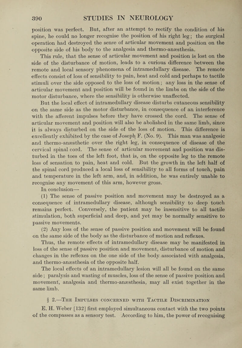 position was perfect. But, after an attempt to rectify the condition of his spine, he could no longer recognise the position of his right leg; the surgical operation had destroyed the sense of articular movement and position on the opposite side of his body to the analgesia and thermo-anaesthesia. This rule, that the sense of articular movement and position is. lost on the side of the disturbance of motion, leads to a curious difference between the remote and local sensory phenomena of intramedullary disease. The remote effects consist of loss of sensibility to pain, heat and cold and perhaps to tactile stimuli over the side opposed to the loss of motion; any loss in the sense of articular movement and position will be found in the limbs on the side of the motor disturbance, where the sensibility is otherwise unaffected. But the local effect of intramedullary disease disturbs cutaneous sensibility on the same side as the motor disturbance, in consequence of an interference with the afferent impulses before they have crossed the cord. The sense of articular movement and position will also be abolished in the same limb, since it is always disturbed on the side of the loss of motion. This difference is excellently exhibited by the case of Joseph F. (No. 9). This man was analgesic and thermo-anaesthetic over the right leg, in consequence of disease of the cervical spinal cord. The sense of articular movement and position was dis¬ turbed in the toes of the left foot, that is, on the opposite leg to the remote loss of sensation to pain, heat and cold. But the growth in the left half of the spinal cord produced a local loss of sensibility to all forms of touch, pain and temperature in the left arm, and, in addition, he was entirely unable to recognise any movement of this arm, however gross. In conclusion—• (1) The sense of passive position and movement may be destroyed as a consequence of intramedullary disease, although sensibility to deep touch remains perfect. Conversely, the patient may be insensitive to all tactile stimulation, both superficial and deep, and yet may be normally sensitive to passive movements. (2) Any loss of the sense of passive position and movement will be found on the same side of the body as the disturbance of motion and reflexes. Thus, the remote effects of intramedullary disease may be manifested in loss of the sense of passive position and movement, disturbance of motion and changes in the reflexes on the one side of the body associated with analgesia, and thermo-ansesthesia of the opposite half. The local effects of an intramedullary lesion will all be found on the same side; paralysis and wasting of muscles, loss of the sense of passive position and movement, analgesia and thermo-ansesthesia, may all exist together in the same limb. § 2.—The Impulses concerned with Tactile Discrimination E. H. Weber [132] first employed simultaneous contact with the two points of the compasses as a sensory test. According to him, the power of recognising