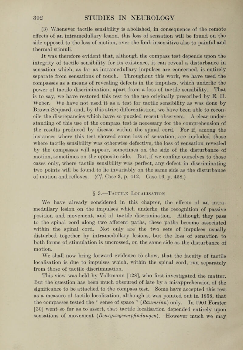 (3) Whenever tactile sensibility is abolished, in consequence of the remote effects of an intramedullary lesion, this loss of sensation will be found on the side opposed to the loss of motion, over the limb insensitive also to painful and thermal stimuli. It was therefore evident that, although the compass test depends upon the integrity of tactile sensibility for its existence, it can reveal a disturbance in sensation which, as far as intramedullary impulses are concerned, is entirely separate from sensations of touch. Throughout this work, Ave have used the compasses as a means of revealing defects in the impulses, which underlie the power of tactile discrimination, apart from a loss of tactile sensibility. That is to say, we have restored tills test to the use originally prescribed by E. H. Weber. We have not used it as a test for tactile sensibility as was done by BroAvn-Sequard, and, by this strict differentiation, we have been able to recon¬ cile the discrepancies which have so puzzled recent observers. A clear under¬ standing of this use of the compass test is necessary for the comprehension of the results produced by disease within the spinal cord. For if, among the instances where this test showed some loss of sensation, are included those where tactile sensibility was otherAvise defective, the loss of sensation revealed by the compasses will appear, sometimes on the side of the disturbance of motion, sometimes on the opposite side. But, if Ave confine ourselves to those cases only, where tactile sensibility was perfect, any defect in discriminating two points will be found to lie invariably on the same side as the disturbance of motion and reflexes. (Cj. Case 3, p. 412. Case 16, p. 458.) § 3.—Tactile Localisation We have already considered in this chapter, the effects of an infra¬ medullary lesion on the impulses which underlie the recognition of passive position and movement, and of tactile discrimination. Although they pass to the spinal cord along two afferent paths, these paths become associated within the spinal cord. Not only are the two sets of impulses usually disturbed together by intramedullary lesions, but the loss of sensation to both forms of stimulation is uncrossed, on the same side as the disturbance of motion. We shall iioav bring forward evidence to show, that the facuity of tactile localisation is due to impulses which, Avithin the spinal cord, run separately from those of tactile discrimination. This view was held by Volkmann [128], who first investigated the matter. But the question has been much obscured of late by a misapprehension of the significance to be attached to the compass test. Some have accepted this test as a measure of tactile localisation, although it was pointed out in 1858, that the compasses tested the “ sense of space ” (Raumsinn) only. In 1901 Forster [30] went so far as to assert, that tactile localisation depended entirely upon sensations of movement (Bewegungsemjjfindungen). However much we may