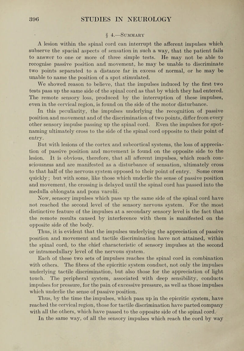 § 4.—Summary A lesion within the spinal cord can interrupt the afferent impulses which subserve the spacial aspects of sensation in such a way, that the patient fails to answer to one or more of three simple tests. He may not be able to recognise passive position and movement, he may be unable to discriminate two points separated to a distance far in excess of normal, or he may be unable to name the position of a spot stimulated. We showed reason to believe, that the impulses induced by the first two tests pass up the same side of the spinal cord as that by which they had entered. The remote sensory loss, produced by the interruption of these impulses, even in the cervical region, is found on the side of the motor disturbance. In this peculiarity, the impulses underlying the recognition of passive position and movement and of the discrimination of two points, differ from every other sensory impulse passing up the spinal cord. Even the impulses for spot¬ naming ultimately cross to the side of the spinal cord opposite to their point of entry. But with lesions of the cortex and subcortical systems, the loss of apprecia¬ tion of passive position and movement is found on the opposite side to the lesion. It is obvious, therefore, that all afferent impulses, which reach con¬ sciousness and are manifested as a disturbance of sensation, ultimately cross to that half of the nervous system opposed to their point of entry. Some cross quickly; but with some, like those which underlie the sense of passive position and movement, the crossing is delayed until the spinal cord has passed into the medulla oblongata and pons varolii. Now, sensory impulses which pass up the same side of the spinal cord have not reached the second level of the sensory nervous system. For the most distinctive feature of the impulses at a secondary sensory level is the fact that the remote results caused by interference with them is manifested on the opposite side of the body. Thus, it is evident that the impulses underlying the appreciation of passive position and movement and tactile discrimination have not attained, within the spinal cord, to the chief characteristic of sensory impulses at the second or intramedullary level of the nervous system. Each of these two sets of impulses reaches the spinal cord in combination with others. The fibres of the epicritic system conduct, not only the impulses underlying tactile discrimination, but also those for the appreciation of light touch. The peripheral system, associated with deep sensibility, conducts impulses for pressure, for the pain of excessive pressure, as well as those impulses which underlie the sense of passive position. Thus, by the time the impulses, which pass up in the epicritic system, have reached the cervical region, those for tactile discrimination have parted company with all the others, which have passed to the opposite side of the spinal cord. In the same way, of all the sensory impulses which reach the cord by way