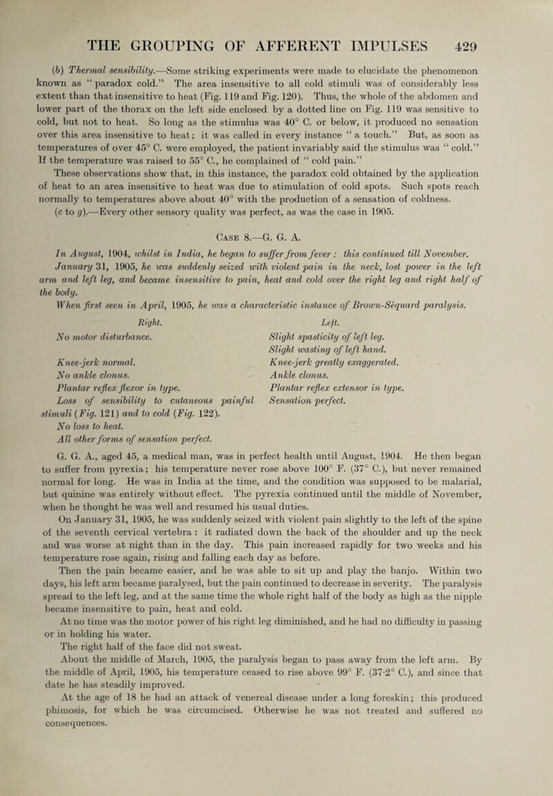 {b) Thermal sensibility.—Some striking experiments were made to elucidate the phenomenon known as “ paradox cold.” The area insensitive to all cold stimuli was of considerably less extent than that insensitive to heat (Fig. 119 and Fig. 120). Thus, the whole of the abdomen and lower part of the thorax on the left side enclosed by a dotted line on Fig. 119 was sensitive to cold, but not to heat. So long as the stimulus was 40° C. or below, it produced no sensation over this area insensitive to heat; it was called in every instance “ a touch.” But, as soon as temperatures of over 45° C. were employed, the patient invariably said the stimulus was “ cold.” If the temperature was raised to 55° C., he complained of “ cold pain.” These observations show that, in this instance, the paradox cold obtained by the application of heat to an area insensitive to heat was due to stimulation of cold spots. Such spots reach normally to temperatures above about 40° with the production of a sensation of coldness. (c to g).—Every other sensory quality was perfect, as was the case in 1905. Case 8.—G. G. A. In August, 1904, whilst in India, he began to suffer from fever : this continued till November. January 31, 1905, he ivas suddenly seized with violent pain in the neck, lost power in the left arm and left leg, and became insensitive to pain, heat and cold over the right leg and right half of the body. When first seen in April, 1905, he was a characteristic instance of Brown-Sequard paralysis. Right. No motor disturbance. Knee-jerk normal. No ankle clonus. Plantar reflex flexor in type. Loss of sensibility to cutaneous painful stimuli {Fig. 121) and to cold {Fig. 122). No loss to heat. All other forms of sensation perfect. Left. Slight spasticity of left leg. Slight wasting of left hand. Knee-jerk greatly exaggerated. Ankle clonus. Plantar reflex extensor in type. Sensation perfect. G. G. A., aged 45, a medical man, was in perfect health until August, 1904. He then began to suffer from pyrexia; his temperature never rose above 100° F. (37° C.), but never remained normal for long. He was in India at the time, and the condition was supposed to be malarial, but quinine was entirely without effect. The pyrexia continued until the middle of November, when he thought he was well and resumed his usual duties. On January 31, 1905, he was suddenly seized with violent pain slightly to the left of the spine of the seventh cervical vertebra : it radiated down the back of the shoulder and up the neck and was worse at night than in the day. This pain increased rapidly for two weeks and his temperature rose again, rising and falling each day as before. Then the pain became easier, and he was able to sit up and play the banjo. Within two days, his left arm became paralysed, but the pain continued to decrease in severity. The paralysis spread to the left leg, and at the same time the whole right half of the body as high as the nipple became insensitive to pain, heat and cold. At no time was the motor power of his right leg diminished, and he had no difficulty in passing or in holding his water. The right half of the face did not sweat. About the middle of March, 1905, the paralysis began to pass away from the left arm. By the middle of April, 1905, his temperature ceased to rise above 99° F. (37-2° C.), and since that date he has steadily improved. At the age of 18 he had an attack of venereal disease under a long foreskin; this produced phimosis, for which he was circumcised. Otherwise he was not treated and suffered no consequences.