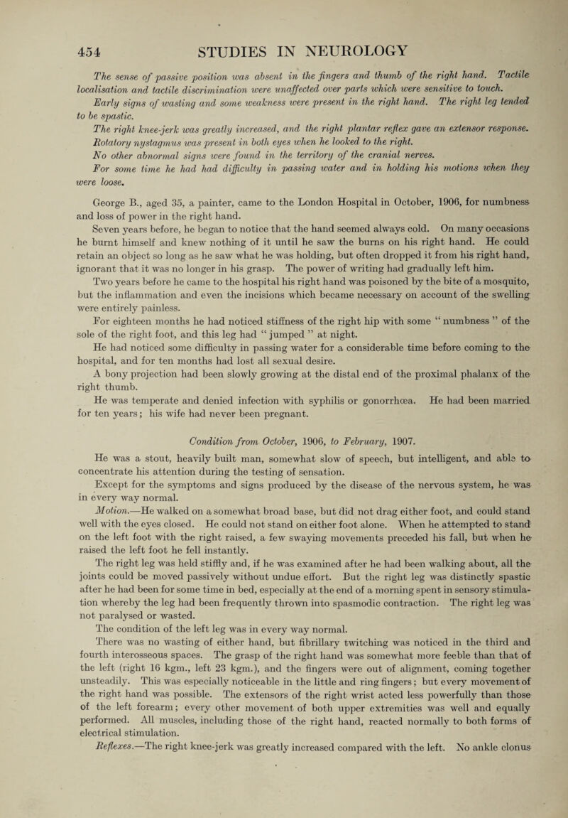 The sense of passive position was absent in the fingers and thumb of the right hand. Tactile localisation and tactile discrimination were unaffected over parts which were sensitive to touch. Early signs of wasting and some xveakness were present in the right hand. The right leg tended to be spastic. The right knee-jerk was greatly increased, and the right plantar reflex gave an extensor response. Rotatory nystagmus was present in both eyes when he looked to the right. No other abnormal signs were found in the territory of the cranial nerves. For some time he had had difficulty in passing water and in holding his motions when they were loose. George B., aged 35, a painter, came to the London Hospital in October, 1906, for numbness and loss of power in the right hand. Seven years before, he began to notice that the hand seemed always cold. On many occasions he burnt himself and knew nothing of it until he saw the burns on his right hand. He could retain an object so long as he saw what he was holding, but often dropped it from his right hand, ignorant that it was no longer in his grasp. The power of writing had gradually left him. Two years before he came to the hospital his right hand was poisoned by the bite of a mosquito, but the inflammation and even the incisions which became necessary on account of the swelling were entirely painless. For eighteen months he had noticed stiffness of the right hip with some “ numbness ” of the sole of the right foot, and this leg had “ jumped ” at night. He had noticed some difficulty in passing water for a considerable time before coming to the hospital, and for ten months had lost all sexual desire. A bony projection had been slowly growing at the distal end of the proximal phalanx of the right thumb. He was temperate and denied infection with syphilis or gonorrhoea. He had been married for ten years; his wife had never been pregnant. Condition from October, 1906, to February, 1907. He was a stout, heavily built man, somewhat slow of speech, but intelligent, and able to concentrate his attention during the testing of sensation. Except for the symptoms and signs produced by the disease of the nervous system, he was in every way normal. Motion.—He walked on a somewhat broad base, but did not drag either foot, and could stand well with the eyes closed. He could not stand on either foot alone. When he attempted to stand on the left foot with the right raised, a few swaying movements preceded his fall, but when he- raised the left foot he fell instantly. The right leg was held stiffly and, if he was examined after he had been walking about, all the joints could be moved passively without undue effort. But the right leg was distinctly spastic after he had been for some time in bed, especially at the end of a morning spent in sensory stimula¬ tion whereby the leg had been frequently thrown into spasmodic contraction. The right leg was not paralysed or wasted. The condition of the left leg was in every way normal. There was no wasting of either hand, but fibrillary twitching was noticed in the third and fourth interosseous spaces. The grasp of the right hand was somewhat more feeble than that of the left (right 16 kgm., left 23 kgm.), and the fingers were out of alignment, coming together imsteadily. This was especially noticeable in the little and ring fingers; but every movement of the right hand was possible. The extensors of the right wrist acted less powerfully than those of the left forearm; every other movement of both upper extremities was well and equally performed. All muscles, including those of the right hand, reacted normally to both forms of electrical stimulation. Reflexes.—The right knee-jerk was greatly increased compared with the left. No ankle clonus