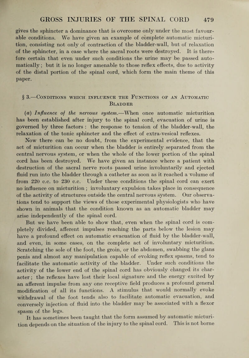 gives the sphincter a dominance that is overcome only under the most favour¬ able conditions. We have given an example of complete automatic micturi¬ tion, consisting not only of contraction of the bladder-wall, but of relaxation of the sphincter, in a case where the sacral roots were destroyed. It is there¬ fore certain that even under such conditions the urine may be passed auto¬ matically ; but it is no longer amenable to those reflex effects, due to activity of the distal portion of the spinal cord, which form the main theme of this paper. § 3.—Conditions which influence the Functions of an Automatic Bladder (a) Influence of the nervous system.—When once automatic micturition has been established after injury to the spinal cord, evacuation of urine is governed by three factors : the response to tension of the bladder-wall, the relaxation of the tonic sphincter and the effect of extra-vesical reflexes. Now there can be no doubt, from the experimental evidence, that the act of micturition can occur when the bladder is entirely separated from the central nervous system, or when the whole of the lower portion of the spinal cord has been destroyed. We have given an instance where a patient with destruction of the sacral nerve roots passed urine involuntarily and ejected fluid run into the bladder through a catheter as soon as it reached a volume of from 220 c.c. to 230 c.c. Under these conditions the spinal cord can exert no influence on micturition ; involuntary expulsion takes place in consequence of the activity of structures outside the central nervous system. Our observa¬ tions tend to support the views of those experimental physiologists who have shown in animals that the condition known as an automatic bladder may arise independently of the spinal cord. But we have been able to show that, even when the spinal cord is com¬ pletely divided, afferent impulses reaching the parts below the lesion may have a profound effect on automatic evacuation of fluid by the bladder-wall, and even, in some cases, on the complete act of involuntary micturition. Scratching the sole of the foot, the groin, or the abdomen, swabbing the glans penis and almost any manipulation capable of evoking reflex spasms, tend to facilitate the automatic activity of the bladder. Under such conditions the activity of the lower end of the spinal cord has obviously changed its char¬ acter ; the reflexes have lost their local signature and the energy excited by an afferent impulse from any one receptive field produces a profound general modification of all its functions. A stimulus that would normally evoke withdrawal of the foot tends also to facilitate automatic evacuation, and conversely injection of fluid into the bladder may be associated with a flexor spasm of the legs. It has sometimes been taught that the form assumed by automatic micturi¬ tion depends on the situation of the injury to the spinal cord. This is not borne