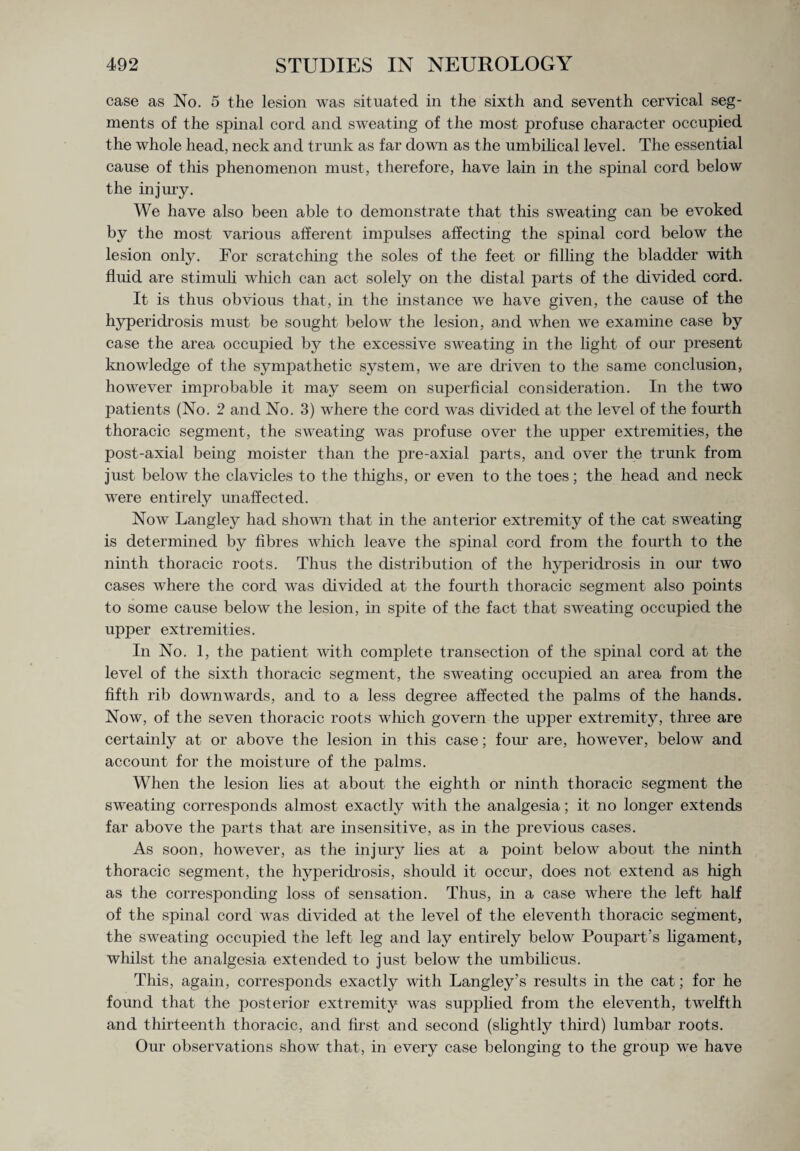 case as No. 5 the lesion was situated in the sixth and seventh cervical seg¬ ments of the spinal cord and sweating of the most profuse character occupied the whole head, neck and trunk as far down as the umbilical level. The essential cause of this phenomenon must, therefore, have lain in the spinal cord below the injury. We have also been able to demonstrate that this sweating can be evoked by the most various afferent impulses affecting the spinal cord below the lesion only. For scratching the soles of the feet or filling the bladder with fluid are stimuli which can act solely on the distal parts of the divided cord. It is thus obvious that, in the instance we have given, the cause of the hyperidrosis must be sought below the lesion, and when we examine case by case the area occujhed by the excessive sweating in the light of our present knowledge of the sympathetic system, we are driven to the same conclusion, however improbable it may seem on superficial consideration. In the two patients (No. 2 and No. 3) where the cord was divided at the level of the fourth thoracic segment, the sweating was profuse over the upper extremities, the post-axial being moister than the pre-axial parts, and over the trunk from just below the clavicles to the thighs, or even to the toes; the head and neck were entirely unaffected. Now Langley had shown that in the anterior extremity of the cat sweating is determined by fibres which leave the spinal cord from the fourth to the ninth thoracic roots. Thus the distribution of the hyperidrosis in our two cases where the cord was divided at the fourth thoracic segment also points to some cause below the lesion, in spite of the fact that sweating occupied the upper extremities. In No. 1, the patient with complete transection of the spinal cord at the level of the sixth thoracic segment, the sweating occupied an area from the fifth rib downwards, and to a less degree affected the palms of the hands. Now, of the seven thoracic roots which govern the upper extremity, three are certainly at or above the lesion in this case; four are, however, below and account for the moisture of the palms. When the lesion lies at about the eighth or ninth thoracic segment the sweating corresponds almost exactly with the analgesia; it no longer extends far above the parts that are insensitive, as in the previous cases. As soon, however, as the injury lies at a point below about the ninth thoracic segment, the hyperidrosis, should it occur, does not extend as high as the corresponding loss of sensation. Thus, in a case where the left half of the spinal cord was divided at the level of the eleventh thoracic segment, the sweating occupied the left leg and lay entirely below Poupart’s ligament, whilst the analgesia extended to just below the umbilicus. This, again, corresponds exactly with Langley’s results in the cat; for he found that the posterior extremity was supplied from the eleventh, twelfth and thirteenth thoracic, and first and second (slightly third) lumbar roots. Our observations show that, in every case belonging to the group we have