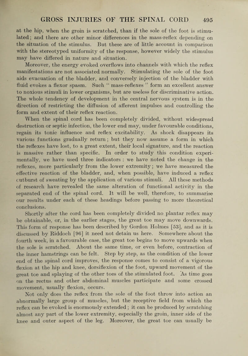 at the hip, when the groin is scratched, than if the sole of the foot is stimu¬ lated ; and there are other minor differences in the mass-reflex depending on the situation of the stimulus. But these are of little account in comparison with the stereotyped uniformity of the response, however widely the stimulus may have differed in nature and situation. Moreover, the energy evoked overflows into channels with which the reflex manifestations are not associated normally. Stimulating the sole of the foot aids evacuation of the bladder, and conversely injection of the bladder with fluid evokes a flexor spasm. Such “ mass-reflexes ” form an excellent answer to noxious stimuli in lower organisms, but are useless for discriminative action. The whole tendency of development in the central nervous system is in the direction of restricting the diffusion of afferent impulses and controlling the form and extent of their reflex reaction. When the spinal cord has been completely divided, without widespread destruction or septic infection, the lower end may, under favourable conditions, regain its tonic influence and reflex excitability. As shock disappears its various functions gradually return; but they now assume a form in which the reflexes have lost, to a great extent, their local signature, and the reaction is massive rather than specific. In order to study this condition experi¬ mentally, we have used three indicators : we have noted the change in the reflexes, more particularly from the lower extremity; we have measured the effective reaction of the bladder, and, when possible, have induced a reflex outburst of sweating by the application of various stimuli. All these methods of research have revealed the same alteration of functional activity in the separated end of the spinal cord. It will be well, therefore, to summarise our results under each of these headings before passing to more theoretical conclusions. Shortly after the cord has been completely divided no plantar reflex may be obtainable, or, in the earlier stages, the great toe may move downwards. This form of response has been described by Gordon Holmes [53], and as it is discussed by Riddoch [96] it need not detain us here. Somewhere about the fourth week, in a favourable case, the great toe begins to move upwards when the sole is scratched. About the same time, or even before, contraction of the inner hamstrings can be felt. Step by step, as the condition of the lower end of the spinal cord improves, the response comes to consist of a vigorous flexion at the hip and knee, dorsiflexion of the foot, upward movement of the great toe and splaying of the other toes of the stimulated foot. As time goes on the rectus and other abdominal muscles participate and some crossed movement, usually flexion, occurs. Not only does the reflex from the sole of the foot throw into action an abnormally large group of muscles, but the receptive field from which the reflex can be evoked is enormously extended ; it can be produced by scratching almost any part of the lower extremity, especially the groin, inner side of the knee and outer aspect of the leg. Moreover, the great toe can usually be
