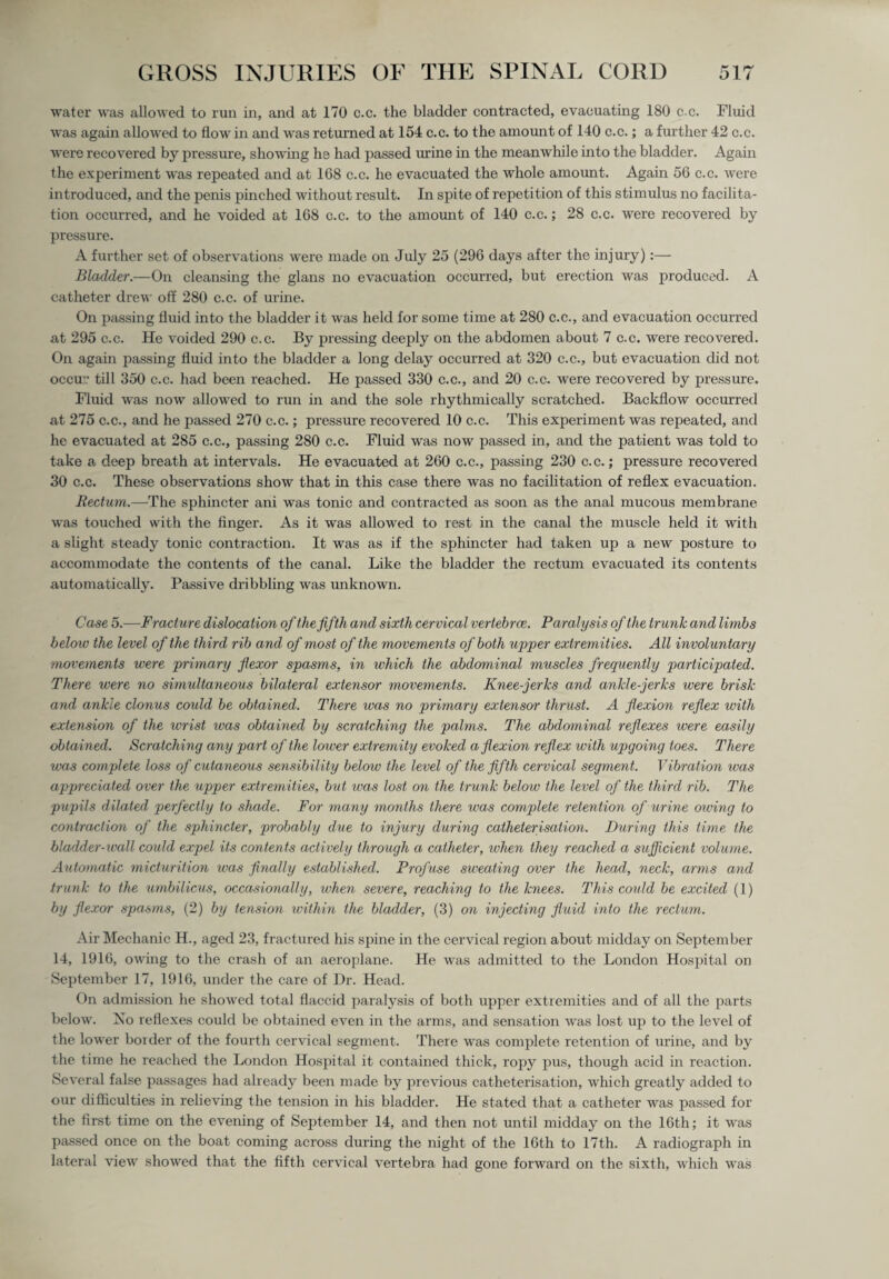 water was allowed to run in, and at 170 c.c. the bladder contracted, evacuating 180 cc. Fluid was again allowed to flow in and was returned at 154 c.c. to the amount of 140 c.c.; a further 42 c.c. were recovered by pressure, showing he had passed mine in the meanwhile into the bladder. Again the experiment was repeated and at 168 c.c. he evacuated the whole amount. Again 56 c.c. were introduced, and the penis pinched without result. In spite of repetition of this stimulus no facilita¬ tion occurred, and he voided at 168 c.c. to the amount of 140 c.c.; 28 c.c. were recovered by pressure. A further set of observations were made on July 25 (296 days after the injury):— Bladder.—On cleansing the glans no evacuation occurred, but erection was produced. A catheter drew off 280 c.c. of urine. On passing fluid into the bladder it was held for some time at 280 c.c., and evacuation occurred at 295 c.c. He voided 290 c.c. By pressing deeply on the abdomen about 7 c.c. were recovered. On again passing fluid into the bladder a long delay occurred at 320 c.c., but evacuation did not occu'.’ till 350 c.c. had been reached. He passed 330 c.c., and 20 c.c. were recovered by pressure. Fluid was now allowed to run in and the sole rhythmically scratched. Backflow occurred at 275 c.c., and he passed 270 c.c.; pressure recovered 10 c.c. This experiment was repeated, and he evacuated at 285 c.c., passing 280 c.c. Fluid was now passed in, and the patient was told to take a deep breath at intervals. He evacuated at 260 c.c., passing 230 c.c.; pressure recovered 30 c.c. These observations show that in this case there was no facilitation of reflex evacuation. Rectum.—The sphincter ani was tonic and contracted as soon as the anal mucous membrane was touched with the finger. As it was allowed to rest in the canal the muscle held it with a slight steady tonic contraction. It was as if the sphincter had taken up a new posture to accommodate the contents of the canal. Like the bladder the rectum evacuated its contents automatically. Passive dribbling was unknown. Case 5.—Fracture dislocation of the fifth and sixth cervical vertebrce. Paralysis of the trunk and limbs below the level of the third rib and of most of the movements of both upper extremities. All involuntary movements were primary flexor spasms, in which the abdominal muscles frequently participated. There were no simultaneous bilateral extensor movements. Knee-jerks and ankle-jerks were brisk and ankle clonus could be obtained. There was no primary extensor thrust. A flexion reflex with extension of the wrist ivas obtained by scratching the palms. The abdominal reflexes were easily obtained. Scratching any part of the lower extremity evoked a flexion reflex with upgoing toes. There was complete loss of cutaneous sensibility below the level of the fifth cervical segment. Vibration was appreciated over the upper extremities, but was lost on the trunk below the level of the third rib. The pupils dilated perfectly to shade. For many months there was complete retention of urine owing to contraction of the sphincter, probably due to injury during catheterisation. During this time the bladder-wall could expel its contents actively through a catheter, when they reached a sufficient volume. Automatic micturition was finally established. Profuse sweating over the head, neck, arms and trunk to the umbilicus, occasionally, when severe, reaching to the knees. This could be excited (1) by flexor spasms, (2) by tension within the bladder, (3) on injecting fluid into the rectum. Air Mechanic H., aged 23, fractured his spine in the cervical region about midday on September 14, 1916, owing to the crash of an aeroplane. He was admitted to the London Hospital on September 17, 1916, under the care of Dr. Head. On admission he showed total flaccid paralysis of both upper extremities and of all the parts below. Xo reflexes could be obtained even in the arms, and sensation was lost up to the level of the lower border of the fourth cervical segment. There was complete retention of urine, and by the time he reached the London Hospital it contained thick, ropy pus, though acid in reaction. Several false passages had already been made by previous catheterisation, which greatly added to our difficulties in relieving the tension in his bladder. He stated that a catheter was passed for the first time on the evening of September 14, and then not until midday on the 16th; it was passed once on the boat coming across during the night of the 16th to 17th. A radiograph in lateral view showed that the fifth cervical vertebra had gone forward on the sixth, which was