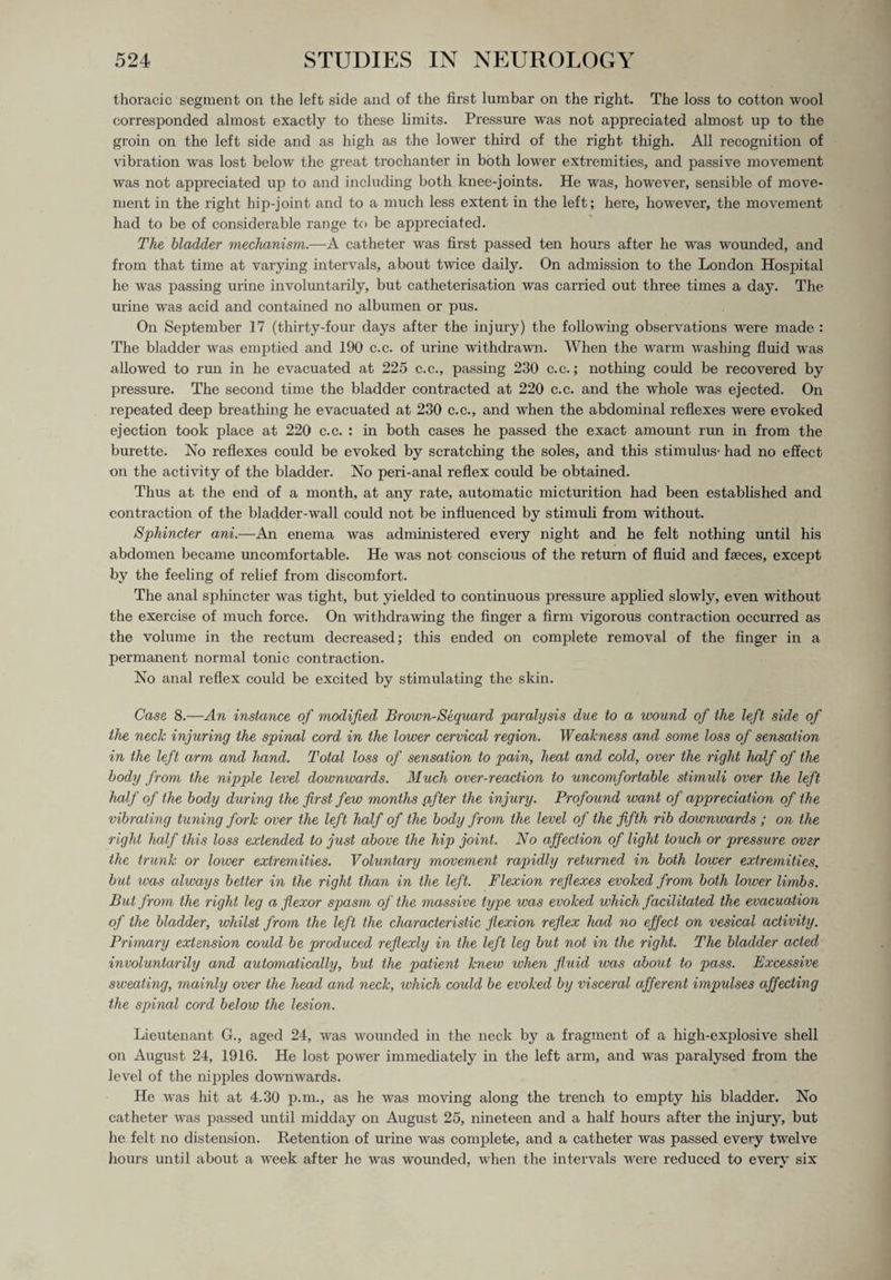 thoracic segment on the left side and of the first lumbar on the right. The loss to cotton wool corresponded almost exactly to these limits. Pressure was not appreciated almost up to the groin on the left side and as high as the lower third of the right thigh. All recognition of vibration was lost below the great trochanter in both lower extremities, and passive movement was not appreciated up to and including both knee-joints. He was, however, sensible of move¬ ment in the right hip-joint and to a much less extent in the left; here, however, the movement had to be of considerable range to be appreciated. The bladder mechanism.—A catheter was first passed ten hours after he was wounded, and from that time at varying intervals, about twice daily. On admission to the London Hospital he was passing urine involuntarily, but catheterisation was carried out three times a day. The urine was acid and contained no albumen or pus. On September 17 (thirty-four days after the injury) the following observations were made : The bladder was emptied and 190 c.c. of urine withdrawn. When the warm washing fluid was allowed to run in he evacuated at 225 c.c., passing 230 c.c.; nothing could be recovered by pressure. The second time the bladder contracted at 220 c.c. and the whole was ejected. On repeated deep breathing he evacuated at 230 c.c., and when the abdominal reflexes were evoked ejection took place at 220 c.c. : in both cases he passed the exact amount run in from the burette. No reflexes could be evoked by scratching the soles, and this stimulus- had no effect on the activity of the bladder. No peri-anal reflex could be obtained. Thus at the end of a month, at any rate, automatic micturition had been established and contraction of the bladder-wall could not be influenced by stimuli from without. Sphincter ani.—An enema was administered every night and he felt nothing until his abdomen became uncomfortable. He was not conscious of the return of fluid and faeces, except by the feeling of relief from discomfort. The anal sphincter was tight, but yielded to continuous pressure applied slowly, even without the exercise of much force. On withdrawing the finger a firm vigorous contraction occurred as the volume in the rectum decreased; this ended on complete removal of the finger in a permanent normal tonic contraction. No anal reflex could be excited by stimulating the skin. Case 8.—An instance of modified Brown-Sequard paralysis due to a wound of the left side of the neck injuring the spinal cord in the lower cervical region. Weakness and some loss of sensation in the left arm and hand. Total loss of sensation to pain, heat and cold, over the right half of the body from the nipple level downwards. Much over-reaction to uncomfortable stimuli over the left half of the body during the first few months after the injury. Profound want of appreciation of the vibrating tuning fork over the left half of the body from the level of the fifth rib downwards ; on the right half this loss extended to just above the hip joint. No affection of light touch, or pressure over the trunk or lower extremities. Voluntary movement rapidly returned in both lower extremities, but ivas always belter in the right than in the left. Flexion reflexes evoked from both lower limbs. But from the right leg a flexor spasm of the massive type was evoked which facilitated the evacuation of the bladder, whilst from the left the characteristic flexion reflex had no effect on vesical activity. Primary extension could be produced reflexly in the left leg but not in the right. The. bladder acted involuntarily and automatically, but the patient knew when fluid was about to pass. Excessive sweating, mainly over the head and neck, which could be evoked by visceral afferent impulses affecting the spinal cord below the lesion. Lieutenant G., aged 24, was wounded in the neck by a fragment of a high-explosive shell on August 24, 1916. He lost power immediately in the left arm, and was paralysed from the level of the nipples downwards. He was hit at 4.30 p.m., as he was moving along the trench to empty his bladder. No catheter was passed until midday on August 25, nineteen and a half hours after the injury, but he felt no distension. Retention of urine was complete, and a catheter was passed every twelve hours until about a week after he was woimded, when the intervals were reduced to every six