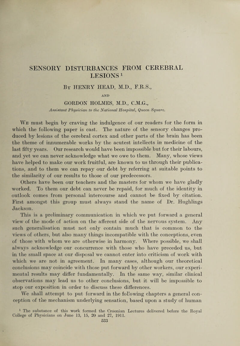 SENSORY DISTURBANCES FROM CEREBRAL LESIONS 1 Br HENRY HEAD, M.D., F.R.S., AND GORDON HOLMES, M.D., C.M.G., Assistant Physician to the National Hospital, Queen Square. We must begin by craving the indulgence of our readers for the form in which the following paper is cast. The nature of the sensory changes pro¬ duced by lesions of the cerebral cortex and other parts of the brain has been the theme of innumerable works by the acutest intellects in medicine of the last fifty years. Our research would have been impossible but for their labours, and yet we can never acknowledge what we owe to them. Many, whose views have helped to make our work fruitful, are known to us through their publica¬ tions, and to them we can repay our debt by referring at suitable points to the similarity of our results to those of our predecessors. Others have been our teachers and the masters for whom we have gladly worked. To them our debt can never be repaid, for much of the identity in outlook comes from personal intercourse and cannot be fixed by citation. First amongst this group must always stand the name of Dr. Hughlings Jackson. This is a preliminary communication in which we put forward a general view of the mode of action on the afferent side of the nervous system. Any such generalisation must not only contain much that is common to the views of others, but also many things incompatible with the conceptions, even of those with whom we are otherwise in harmony. Where possible, we shall always acknowledge our concurrence with those who have preceded us, but in the small space at our disposal we cannot enter into criticism of work with which we are not in agreement. In many cases, although our theoretical conclusions may coincide with those put forward by other workers, our experi¬ mental results may differ fundamentally. In the same way, similar clinical observations may lead us to other conclusions, but it will be impossible to stop our exposition in order to discuss these differences. We shall attempt to put forward in the following chapters a general con¬ ception of the mechanism underlying sensation, based upon a study of human 1 The substance of this work formed the Croonian Lectures delivered before the Royal College of Physicians on June 13, 15, 20 and 27, 1911.