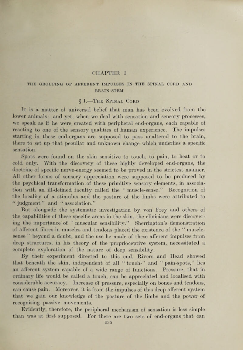 CHAPTER I THE GROUPING OF AFFERENT IMPULSES IN THE SPINAL CORD AND BRAIN-STEM § 1.—The Spinal Cord It is a matter of universal belief that man has been evolved from the lower animals; and yet, when we deal with sensation and sensory processes, we speak as if he were created with peripheral end-organs, each capable of reacting to one of the sensory qualities of human experience. The impulses starting in these end-organs are supposed to pass unaltered to the brain, there to set up that peculiar and unknown change which underlies a specific sensation. Spots were found on the skin sensitive to touch, to pain, to heat or to cold only. With the discovery of these highly developed end-organs, the doctrine of specific nerve-energy seemed to be proved in the strictest manner. All other forms of sensory appreciation were supposed to be produced by the psychical transformation of these primitive sensory elements, in associa¬ tion with an ill-defined faculty called the “ muscle-sense.” Recognition of the locality of a stimulus and the posture of the limbs were attributed to “judgment” and “association.” But alongside the systematic investigation by von Frey and others of the capabilities of these specific areas in the skin, the clinicians were discover¬ ing the importance of “muscular sensibility.” Sherrington’s demonstration of afferent fibres in muscles and tendons placed the existence of the “ muscle- sense ” beyond a doubt, and the use he made of these afferent impulses from deep structures, in his theory of the proprioceptive system, necessitated a complete exploration of the nature of deep sensibility. By their experiment directed to this end, Rivers and Head showed that beneath the skin, independent of all “ touch-” and “ pain-spots,” lies an afferent system capable of a wide range of functions. Pressure, that in ordinary life would be called a touch, can be appreciated and localised with considerable accuracy. Increase of pressure, especially on bones and tendons, can cause pain. Moreover, it is from the impulses of this deep afferent system that we gain our knowledge of the posture of the limbs and the power of recognising passive movements. Evidently, therefore, the peripheral mechanism of sensation is less simple than was at first supposed. For there are two sets of end-organs that can