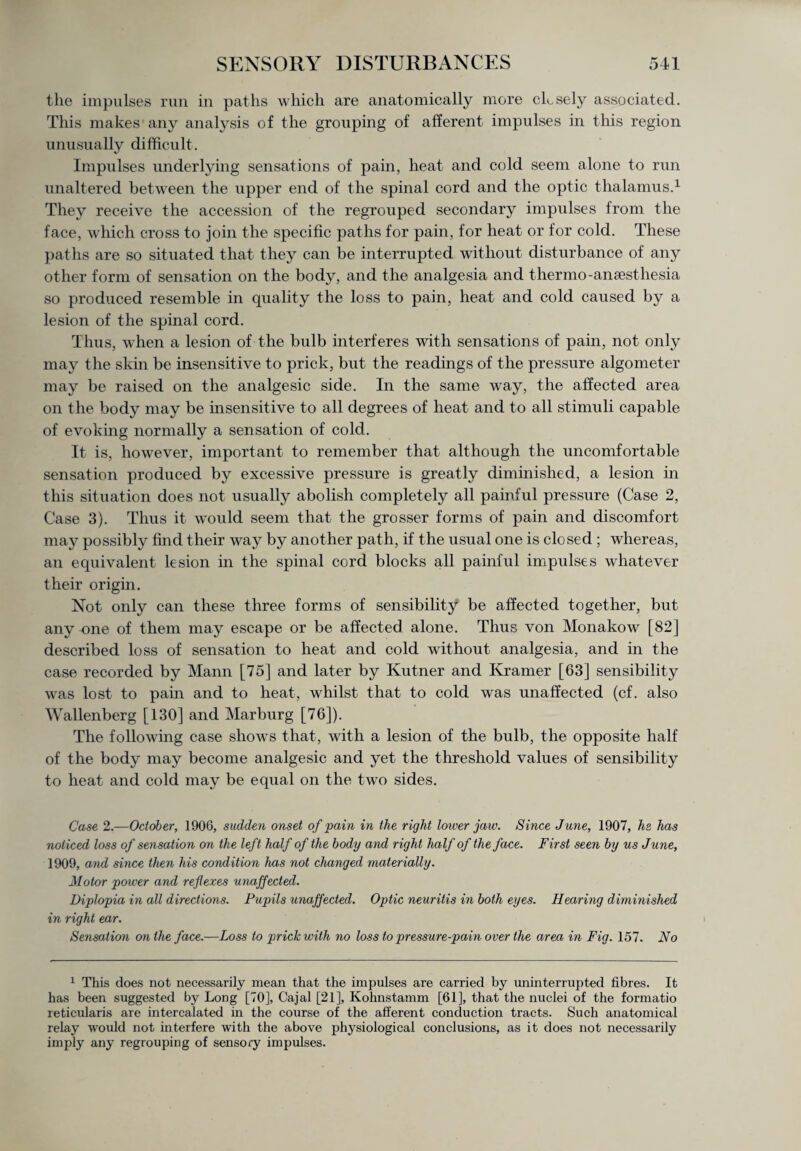 the impulses run in paths which are anatomically more closely associated. This makes any analysis of the grouping of afferent impulses in this region unusually difficult . Impulses underlying sensations of pain, heat and cold seem alone to run unaltered between the upper end of the spinal cord and the optic thalamus.1 They receive the accession of the regrouped secondary impulses from the face, which cross to join the specific paths for pain, for heat or for cold. These paths are so situated that they can be interrupted without disturbance of any other form of sensation on the body, and the analgesia and thermo-anaesthesia so produced resemble in quality the loss to pain, heat and cold caused by a lesion of the spinal cord. Thus, when a lesion of the bulb interferes with sensations of pain, not only may the skin be insensitive to prick, but the readings of the pressure algometer may be raised on the analgesic side. In the same way, the affected area on the body may be insensitive to all degrees of heat and to all stimuli capable of evoking normally a sensation of cold. It is, however, important to remember that although the uncomfortable sensation produced by excessive pressure is greatly diminished, a lesion in this situation does not usually abolish completely all painful pressure (Case 2, Case 3). Thus it would seem that the grosser forms of pain and discomfort may possibly find their way by another path, if the usual one is closed ; whereas, an equivalent lesion in the spinal cord blocks all painful impulses whatever their origin. Not only can these three forms of sensibility be affected together, but any one of them may escape or be affected alone. Thus von Monakow [82] described loss of sensation to heat and cold without analgesia, and in the case recorded by Mann [75] and later by Kutner and Kramer [63] sensibility was lost to pain and to heat, whilst that to cold was unaffected (cf. also Wallenberg [130] and Marburg [76]). The following case shows that, with a lesion of the bulb, the opposite half of the body may become analgesic and yet the threshold values of sensibility to heat and cold may be equal on the twro sides. Case 2.—October, 1906, sudden onset of pain in the right lower jaw. Since June, 1907, he has noticed loss of sensation on the left half of the body and right half of the face. First seen by us June, 1909, and since then his condition has not changed materially. Motor power and reflexes unaffected. Diplopia in all directions. Pupils unaffected. Optic neuritis in both eyes. Hearing diminished in right ear. Sensation on the face.—Loss to prick with no loss to pressure-pain over the area in Fig. 157. No 1 This does not necessarily mean that the impulses are carried by uninterrupted fibres. It has been suggested by Long [70], Cajal [21], Kohnstamm [61], that the nuclei of the formatio reticularis are intercalated in the course of the afferent conduction tracts. Such anatomical relay would not interfere with the above physiological conclusions, as it does not necessarily imply any regrouping of sensory impulses.