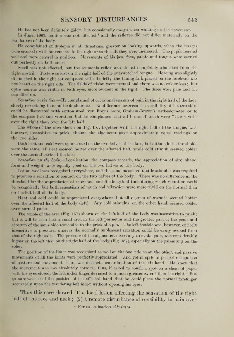 He has not been definitely giddy, but occasionally sways when walking on the pavement. In June, 1909, motion was not affected,1 and the reflexes did not differ materially on the two halves of the body. He complained of diplopia in all directions, greater on looking upwards, when the images were crossed; with movements to the right or to the left they were uncrossed. The pupils reacted well and were central in position. Movements of his jaw, face, palate and tongue were carried out perfectly on both sides. Smell was not affected, but the ammonia reflex was almost completely abolished from the right nostril. Taste was lost on the right half of the outstretched tongue. Hearing was slightly diminished in the right ear compared with the left; the tuning fork placed on the forehead was not heard on the right side. The fields of vision were normal and there was no colour loss; but optic neuritis was visible in both eyes, more evident in the right. The discs were pale and the cup filled up. Serration on the face.—He complained of occasional spasms of pain in the right half of the face, closely resembling those of tic douloureux. No difference between the sensibility of the two sides could be discovered with cotton wool, von Frey’s hairs, Graham-Brown’s aesthesiometer, or to the compass test and vibration, but he complained that all forms of touch were “ less vivid ” over the light than over the left half. The whole of the area shown on Fig. 157, together with the right half of the tongue, was, however, insensitive to prick, though the algometer gave approximately equal readings on the two sides. Both heat and cold were appreciated on the two halves of the face, but although the thresholds were the same, all heat seemed hotter over the affected half, while cold stimuli seemed colder over the normal parts of the face. Sensation on the body.—Localisation, the compass records, the appreciation of size, shape, form and weight, were equally good on the two halves of the body. Cotton wool was recognised everywhere, and the same measured tactile stimulus was required to produce a sensation of contact on the two halves of the body. There was no difference in the threshold for the appreciation of roughness and the length of time during which vibration could be recognised; but both sensations of touch and vibration were more vivid on the normal than on the left half of the body. Heat and cold could be appreciated everywhere, but all degrees of warmth seemed hotter over the affectel half of the body (left). Any cold stimulus, on the other hand, seemed colder over normal parts. The whole of the area (Fig. 157) shown on the left half of the body was insensitive to prick; but it will be seen that a small area in the left perineum and the greater part of the penis and scrotum of the same side responded to the prick of a pin. The left testicle was, however, entirely insensitive to pressure, whereas the normally unpleasant sensation could be easily evoked from that of the right side. The pressure of the algometer, necessary to evoke pain, was considerably higher on the left than on the right half of the body (Fig. 157), especially on the palms and on the soles. The position of the limbs was recognised as well on the one side as on the other, and passive movements of all the joints were perfectly appreciated. And yet in spite of perfect recognition of posture and movement, there was distinct inco-ordination of the left hand. He knew that the movement was not absolutely correct; thus, if asked to touch a spot on a sheet of paper with his eyes closed, the left index finger deviated to a much greater extent than the right. But so sure was he of the position of the affected hand that he could place the normal forefinger accurately upon the wandering left index without opening his eyes. Thus this case showed (1) a local lesion affecting the sensation of the right half of the face and neck; (2) a remote disturbance of sensibility to pain over 1 For co-ordination vide infra.