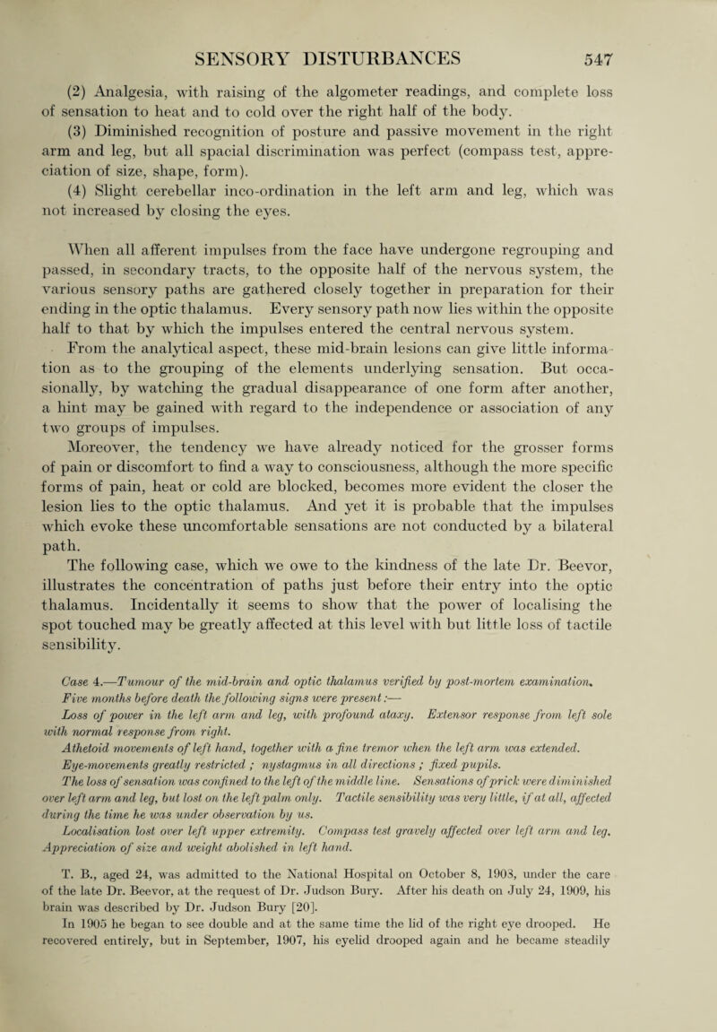 (2) Analgesia, with raising of the algometer readings, and complete loss of sensation to heat and to cold over the right half of the body. (3) Diminished recognition of posture and passive movement in the right arm and leg, but all spacial discrimination was perfect (compass test, appre¬ ciation of size, shape, form). (4) Slight cerebellar inco-ordination in the left arm and leg, which was not increased by closing the eyes. When all afferent impulses from the face have undergone regrouping and passed, in secondary tracts, to the opposite half of the nervous system, the various sensory paths are gathered closely together in preparation for their ending in the optic thalamus. Every sensory path now lies within the opposite half to that by which the impulses entered the central nervous system. From the analytical aspect, these mid-brain lesions can give little informa¬ tion as to the grouping of the elements underlying sensation. But occa¬ sionally, by watching the gradual disappearance of one form after another, a hint may be gained with regard to the independence or association of any two groups of impulses. Moreover, the tendency we have already noticed for the grosser forms of pain or discomfort to find a way to consciousness, although the more specific forms of pain, heat or cold are blocked, becomes more evident the closer the lesion lies to the optic thalamus. And yet it is probable that the impulses which evoke these uncomfortable sensations are not conducted by a bilateral path. The following case, which we owe to the kindness of the late Dr. Beevor, illustrates the concentration of paths just before their entry into the optic thalamus. Incidentally it seems to show that the power of localising the spot touched may be greatly affected at this level with but little loss of tactile sensibility. Case 4.—Tumour of the mid-brain and optic thalamus verified by post-mortem examination. Five months before death the following signs were present:— Loss of power in the left arm and leg, with profound ataxy. Extensor response from left sole with normal response from right. Athetoid movements of left hand, together with a fine tremor when the left arm was extended. Eye-movements greatly restricted ; nystagmus in all directions ; fixed pupils. The loss of sensation was confined to the left of the middle line. Sensations of prick were diminished over left arm and leg, but lost on the left palm only. Tactile sensibility was very little, if at all, affected during the time he was under observation by us. Localisation lost over left upper extremity. Compass test gravely affected over left arm and leg. Appreciation of size and weight abolished in left hand. T. B., aged 24, was admitted to the National Hospital on October 8, 1903, under the care of the late Dr. Beevor, at the request of Dr. Judson Bury. After his death on July 24, 1909, his brain was described by Dr. Judson Bury [20]. In 1905 he began to see double and at the same time the lid of the right eye drooped. He recovered entirely, but in September, 1907, his eyelid drooped again and he became steadily