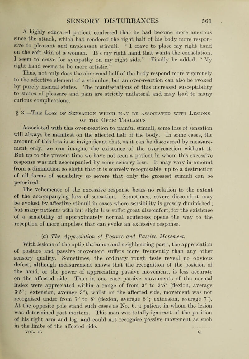 A highly educated patient confessed that he had become more amorous since the attack, which had rendered the right half of his body more respon¬ sive to pleasant and unpleasant stimuli. “ I crave to place my right hand on the soft skin of a woman. It’s my right hand that wants the consolation. I seem to crave for sympathy on my right side.” Finally he added, “ My right hand seems to be more artistic.” Thus, not only does the abnormal half of the body respond more vigorously to the affective element of a stimulus, but an over-reaction can also be evoked by purely mental states. The manifestations of this increased susceptibility to states of pleasure and pain are strictly unilateral and may lead to many curious complications. § 3.—The Loss of Sensation which may be associated wtth Lesions of the Optic Thalamus Associated with this over-reaction to painful stimuli, some loss of sensation will always be manifest on the affected half of the body. In some cases, the amount of this loss is so insignificant that, as it can be discovered by measure¬ ment only, we can imagine the existence of the over-reaction without it. But up to the present time we have not seen a patient in whom this excessive response was not accompanied by some sensory loss. It may vary in amount from a diminution so slight that it is scarcely recognisable, up to a destruction of all forms of sensibility so severe that only the grossest stimuli can be perceived. The vehemence of the excessive response bears no relation to the extent of the accompanying loss of sensation. Sometimes, severe discomfort may be evoked by affective stimuli in cases where sensibility is grossly diminished; but many patients with but slight loss suffer great discomfort, for the existence of a sensibility of approximately normal acuteness opens the way to the reception of more impulses that can evoke an excessive response. (a) The Appreciation of Posture and Passive Movement. With lesions of the optic thalamus and neighbouring parts, the appreciation of posture and passive movement suffers more frequently than any other sensory quality. Sometimes, the ordinary rough tests reveal no obvious defect, although measurement shows that the recognition of the position of the hand, or the power of appreciating passive movement, is less accurate on the affected side. Thus in one case passive movements of the normal index were appreciated within a range of from 3° to 3'5° (flexion, average 35°; extension, average 3°), whilst on the affected side, movement was not recognised under from 7° to 8° (flexion, average 8°; extension, average 7°). At the opposite pole stand such cases as No. 6, a patient in whom the lesion was determined post-mortem. This man was totally ignorant of the position of his right arm and leg, and could not recognise passive movement as such in the limbs of the affected side. VOL. II. Q