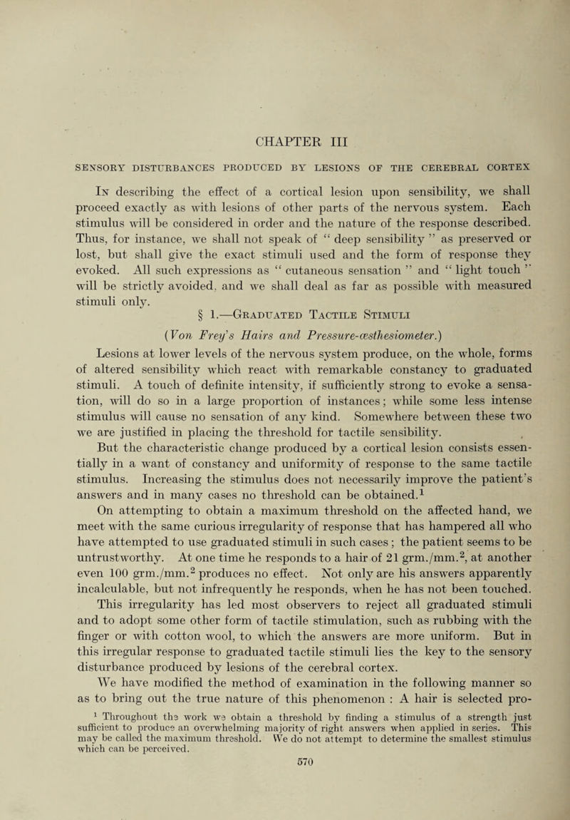 CHAPTER III SENSORY DISTURBANCES PRODUCED BY LESIONS OF THE CEREBRAL CORTEX In describing the effect of a cortical lesion upon sensibility, we shall proceed exactly as with lesions of other parts of the nervous system. Each stimulus will be considered in order and the nature of the response described. Thus, for instance, we shall not speak of “ deep sensibility ” as preserved or lost, but shall give the exact stimuli used and the form of response they evoked. All such expressions as “ cutaneous sensation ” and “ light touch ’ will be strictly avoided, and we shall deal as far as possible with measured stimuli only. § 1.—Graduated Tactile Stimuli (Von Freys Hairs and Pressure-cesthesiometer.) Lesions at lower levels of the nervous system produce, on the whole, forms of altered sensibility which react with remarkable constancy to graduated stimuli. A touch of definite intensity, if sufficiently strong to evoke a sensa¬ tion, will do so in a large proportion of instances; while some less intense stimulus will cause no sensation of any kind. Somewhere between these two we are justified in placing the threshold for tactile sensibility. But the characteristic change produced by a cortical lesion consists essen¬ tially in a want of constancy and uniformity of response to the same tactile stimulus. Increasing the stimulus does not necessarily improve the patient’s answers and in many cases no threshold can be obtained.1 On attempting to obtain a maximum threshold on the affected hand, we meet with the same curious irregularity of response that has hampered all who have attempted to use graduated stimuli in such cases ; the patient seems to be untrustworthy. At one time he responds to a hair of 21 grm./mm.2, at another even 100 grm./mm.2 produces no effect. Not only are his answers apparently incalculable, but not infrequently he responds, when he has not been touched. This irregularity has led most observers to reject all graduated stimuli and to adopt some other form of tactile stimulation, such as rubbing with the finger or with cotton wool, to which the answers are more uniform. But in this irregular response to graduated tactile stimuli lies the key to the sensory disturbance produced by lesions of the cerebral cortex. We have modified the method of examination in the following manner so as to bring out the true nature of this phenomenon : A hair is selected pro- 1 Throughout the work we obtain a threshold by finding a stimulus of a strength just sufficient to produce an overwhelming majority of right answers when applied in series. This may be called the maximum threshold. We do not attempt to determine the smallest stimulus which can be perceived.