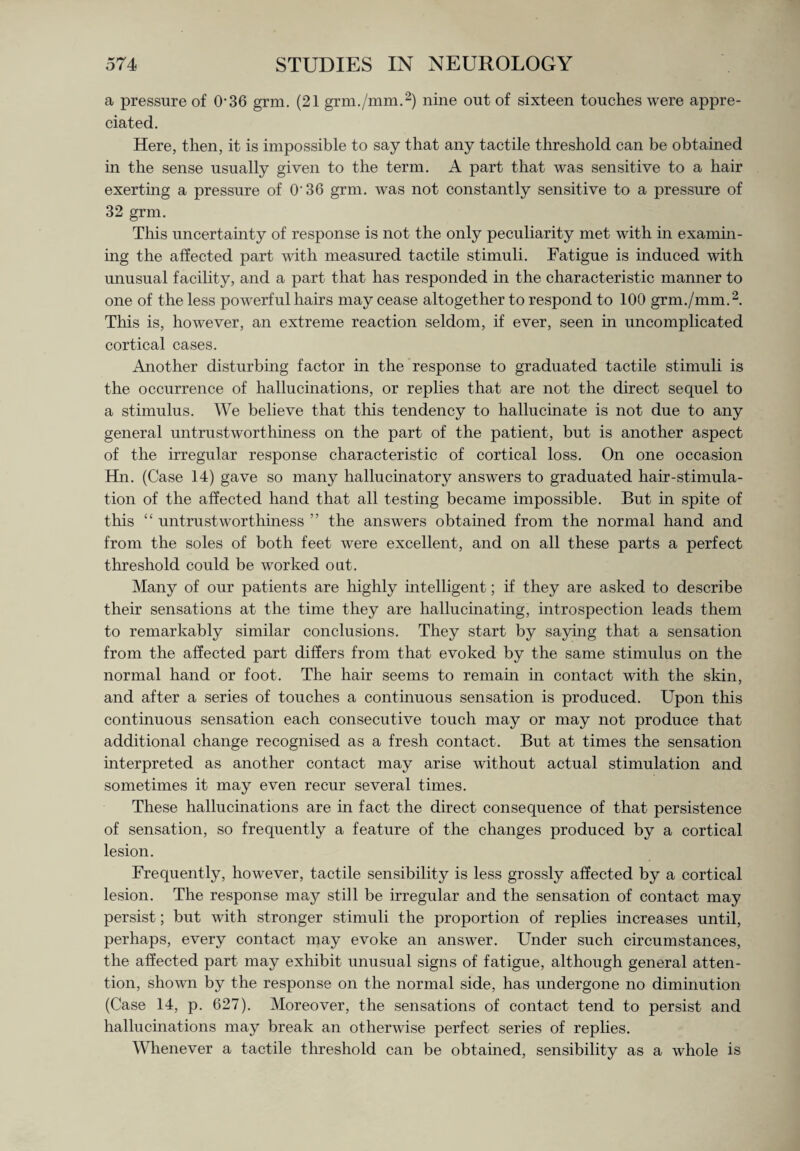 a pressure of 036 grm. (21 grm./mm.2) nine out of sixteen touches were appre¬ ciated. Here, then, it is impossible to say that any tactile threshold can be obtained in the sense usually given to the term. A part that was sensitive to a hair exerting a pressure of O'36 grm. was not constantly sensitive to a pressure of 32 grm. This uncertainty of response is not the only peculiarity met with in examin¬ ing the affected part with measured tactile stimuli. Fatigue is induced with unusual facility, and a part that has responded in the characteristic manner to one of the less powerful hairs may cease altogether to respond to 100 grm./mm.2. This is, however, an extreme reaction seldom, if ever, seen in uncomplicated cortical cases. Another disturbing factor in the response to graduated tactile stimuli is the occurrence of hallucinations, or replies that are not the direct sequel to a stimulus. We believe that this tendency to hallucinate is not due to any general untrustworthiness on the part of the patient, but is another aspect of the irregular response characteristic of cortical loss. On one occasion Hn. (Case 14) gave so many hallucinatory answers to graduated hair-stimula¬ tion of the affected hand that all testing became impossible. But in spite of this “ untrustworthiness ” the answers obtained from the normal hand and from the soles of both feet were excellent, and on all these parts a perfect threshold could be worked out. Many of our patients are highly intelligent; if they are asked to describe their sensations at the time they are hallucinating, introspection leads them to remarkably similar conclusions. They start by saying that a sensation from the affected part differs from that evoked by the same stimulus on the normal hand or foot. The hair seems to remain in contact with the skin, and after a series of touches a continuous sensation is produced. Upon this continuous sensation each consecutive touch may or may not produce that additional change recognised as a fresh contact. But at times the sensation interpreted as another contact may arise without actual stimulation and sometimes it may even recur several times. These hallucinations are in fact the direct consequence of that persistence of sensation, so frequently a feature of the changes produced by a cortical lesion. Frequently, however, tactile sensibility is less grossly affected by a cortical lesion. The response may still be irregular and the sensation of contact may persist; but with stronger stimuli the proportion of replies increases until, perhaps, every contact may evoke an answer. Under such circumstances, the affected part may exhibit unusual signs of fatigue, although general atten¬ tion, shown by the response on the normal side, has undergone no diminution (Case 14, p. 627). Moreover, the sensations of contact tend to persist and hallucinations may break an otherwise perfect series of replies. Whenever a tactile threshold can be obtained, sensibility as a whole is