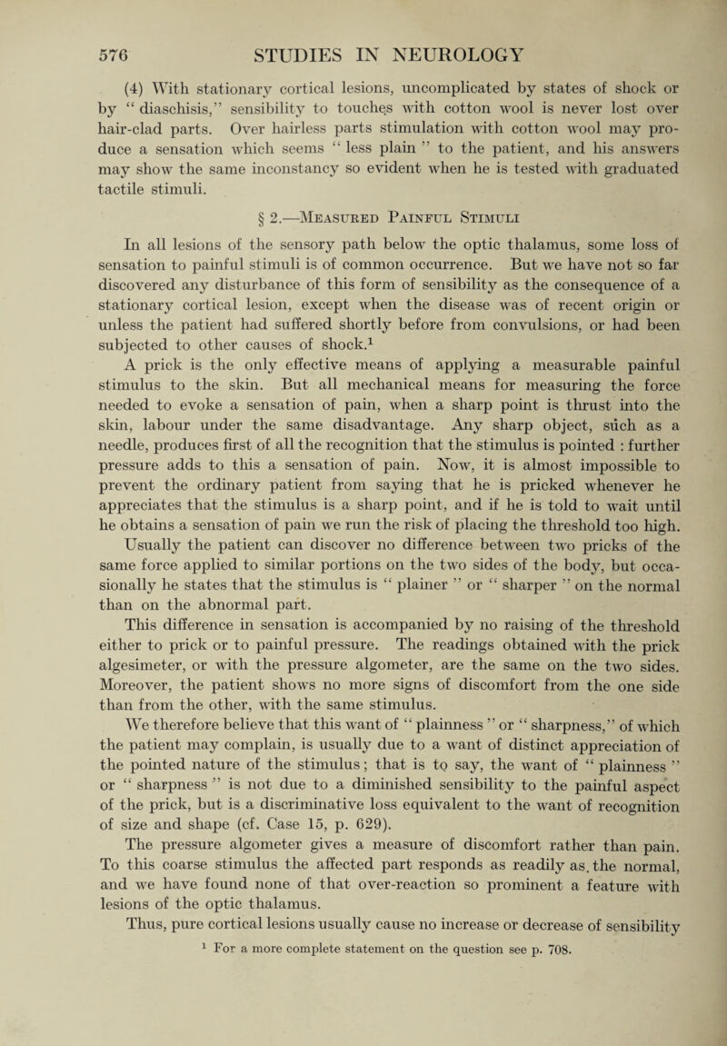 (4) With stationary cortical lesions, uncomplicated by states of shock or by “ diaschisis,” sensibility to touches with cotton wool is never lost over hair-clad parts. Over hairless parts stimulation with cotton wool may pro¬ duce a sensation which seems £' less plain ” to the patient, and his answers may show the same inconstancy so evident when he is tested with graduated tactile stimuli. § 2.—Measured Painful Stimuli In all lesions of the sensory path below the optic thalamus, some loss of sensation to painful stimuli is of common occurrence. But we have not so far discovered any disturbance of this form of sensibility as the consequence of a stationary cortical lesion, except when the disease was of recent origin or unless the patient had suffered shortly before from convulsions, or had been subjected to other causes of shock.1 A prick is the only effective means of applying a measurable painful stimulus to the skin. But all mechanical means for measuring the force needed to evoke a sensation of pain, when a sharp point is thrust into the skin, labour under the same disadvantage. Any sharp object, such as a needle, produces first of all the recognition that the stimulus is pointed : further pressure adds to this a sensation of pain. Now, it is almost impossible to prevent the ordinary patient from saying that he is pricked whenever he appreciates that the stimulus is a sharp point, and if he is told to wait until he obtains a sensation of pain we run the risk of placing the threshold too high. Usually the patient can discover no difference between two pricks of the same force applied to similar portions on the two sides of the body, but occa¬ sionally he states that the stimulus is “ plainer ” or “ sharper ” on the normal than on the abnormal part. This difference in sensation is accompanied by no raising of the threshold either to prick or to painful pressure. The readings obtained with the prick algesimeter, or with the pressure algometer, are the same on the two sides. Moreover, the patient shows no more signs of discomfort from the one side than from the other, with the same stimulus. We therefore believe that this want of “ plainness ” or “ sharpness,” of which the patient may complain, is usually due to a want of distinct appreciation of the pointed nature of the stimulus; that is to say, the want of “ plainness ” or “ sharpness ” is not due to a diminished sensibility to the painful aspect of the prick, but is a discriminative loss equivalent to the want of recognition of size and shape (cf. Case 15, p. 629). The pressure algometer gives a measure of discomfort rather than pain. To this coarse stimulus the affected part responds as readily as. the normal, and we have found none of that over-reaction so prominent a feature with lesions of the optic thalamus. Thus, pure cortical lesions usually cause no increase or decrease of sensibility 1 For a more complete statement on the question see p. 708.