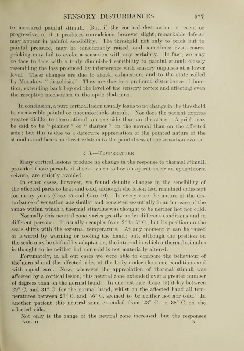 to measured painful stimuli. But, if the cortical destruction is recent or progressive, or if it produces convulsions, however slight, remarkable defects may appear in painful sensibility. The threshold, not only to prick but to painful pressure, may be considerably raised, and sometimes even coarse pricking may fail to evoke a sensation with any certainty. In fact, we may be face to face with a truly diminished sensibility to painful stimuli closely resembling the loss produced by interference with sensory impulses at a lower level. These changes are due to shock, exhaustion, and to the state called by Monakow “ diaschisis.” They are due to a profound disturbance of func¬ tion, extending back beyond the level of the sensory cortex and affecting even the receptive mechanism in the optic thalamus. In conclusion, a pure cortical lesion usually leads to no change hi the threshold to measurable painful or uncomfortable stimuli. Nor does the patient express greater dislike to these stimuli on one side than on the other. A prick may be said to be “ plainer ” or “ sharper ” on the normal than on the affected side; but this is due to a defective appreciation of the pointed nature of the stimulus and bears no direct relation to the painfulness of the sensation evoked. § 3.—Temperature Many cortical lesions produce no change in the response to thermal stimuli, provided those periods of shock, which follow an operation or an epileptiform seizure, are strictly avoided. In other cases, however, we found definite changes in the sensibility of the affected parts to heat and cold, although the lesion had remained quiescent for many years (Case 15 and Case 16). In every case the nature of the dis¬ turbance of sensation was similar and consisted essentially in an increase of the range within wlfich a thermal stimulus was thought to be neither hot nor cold. Normally this neutral zone varies greatly under different conditions and in different persons. It usually occupies from 2° to 5° C., but its position on the scale shifts with the external temperature. At any moment it can be raised or lowered by warming or cooling the hand; but, although the position on the scale may be shifted by adaptation, the interval in which a thermal stimulus is thought to be neither hot nor cold is not materially altered. Fortunately, in all our cases we were able to compare the behaviour of the normal and the affected sides of the body under the same conditions and with equal care. Now, wherever the appreciation of thermal stimuli was affected by a cortical lesion, this neutral zone extended over a greater number of degrees than on the normal hand. In one instance (Case 15) it lay between 29° C. and 31° C. for the normal hand, whilst on the affected hand all tem¬ peratures between 27° C. and 36° C. seemed to be neither hot nor cold. In another patient this neutral zone extended from 23° C. to 38° C. on the affected side. Not only is the range of the neutral zone increased, but the responses VOL. II. R