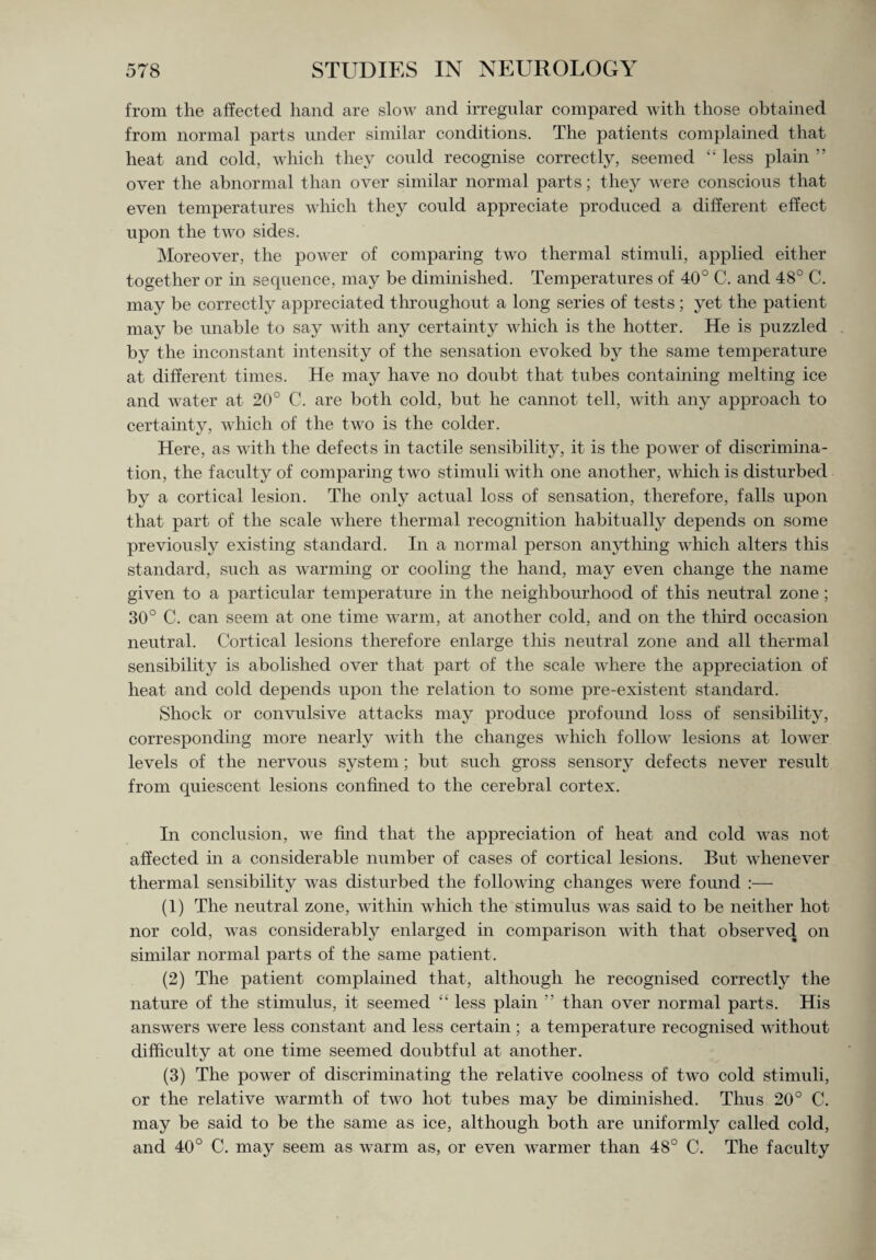 from the affected hand are slow and irregular compared with those obtained from normal parts under similar conditions. The patients complained that heat and cold, which they could recognise correctly, seemed “ less plain ” over the abnormal than over similar normal parts; they were conscious that even temperatures which they could appreciate produced a different effect upon the two sides. Moreover, the power of comparing two thermal stimuli, applied either together or in sequence, may be diminished. Temperatures of 40° C. and 48° C. may be correctly appreciated throughout a long series of tests; yet the patient may be unable to say with any certainty which is the hotter. He is puzzled by the inconstant intensity of the sensation evoked by the same temperature at different times. He may have no doubt that tubes containing melting ice and water at 20° C. are both cold, but he cannot tell, with any approach to certainty, which of the two is the colder. Here, as with the defects in tactile sensibility, it is the power of discrimina¬ tion, the faculty of comparing two stimuli with one another, which is disturbed by a cortical lesion. The only actual loss of sensation, therefore, falls upon that part of the scale where thermal recognition habitually depends on some previously existing standard. In a normal person anything which alters this standard, such as warming or cooling the hand, may even change the name given to a particular temperature in the neighbourhood of this neutral zone; 30° C. can seem at one time warm, at another cold, and on the third occasion neutral. Cortical lesions therefore enlarge this neutral zone and all thermal sensibility is abolished over that part of the scale where the appreciation of heat and cold depends upon the relation to some pre-existent standard. Shock or convulsive attacks may produce profound loss of sensibility, corresponding more nearly with the changes which follow lesions at lower levels of the nervous system; but such gross sensory defects never result from quiescent lesions confined to the cerebral cortex. In conclusion, we find that the appreciation of heat and cold was not affected in a considerable number of cases of cortical lesions. But whenever thermal sensibility was disturbed the following changes were found :— (1) The neutral zone, within which the stimulus was said to be neither hot nor cold, was considerably enlarged in comparison with that observed on similar normal parts of the same patient. (2) The patient complained that, although he recognised correctly the nature of the stimulus, it seemed “ less plain ” than over normal parts. His answers were less constant and less certain; a temperature recognised without difficulty at one time seemed doubtful at another. (3) The power of discriminating the relative coolness of two cold stimuli, or the relative warmth of two hot tubes may be diminished. Thus 20° C. may be said to be the same as ice, although both are uniformly called cold, and 40° C. may seem as warm as, or even warmer than 48° C. The faculty