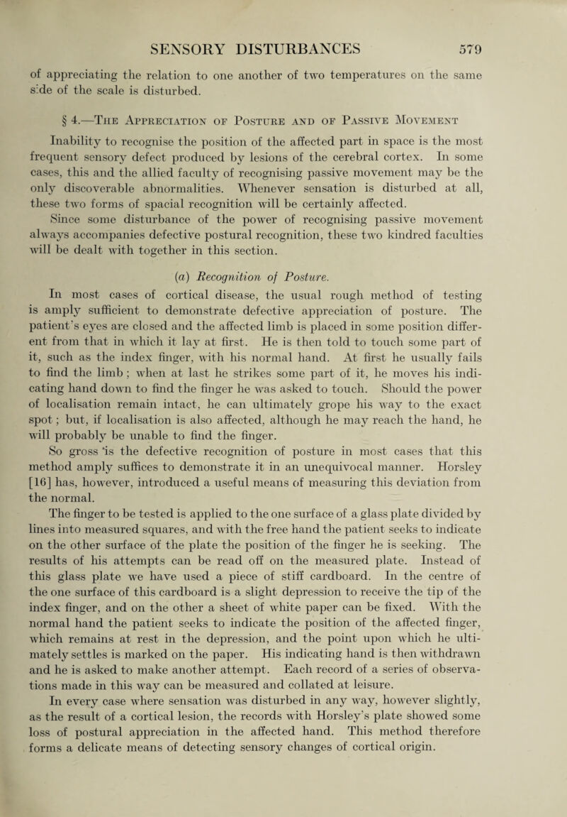 of appreciating the relation to one another of two temperatures on the same s:de of the scale is disturbed. § 4.—The Appreciation of Posture and of Passive Movement Inability to recognise the position of the affected part in space is the most frequent sensory defect produced by lesions of the cerebral cortex. In some cases, this and the allied faculty of recognising passive movement may be the only discoverable abnormalities. Whenever sensation is disturbed at all, these two forms of spacial recognition will be certainly affected. Since some disturbance of the power of recognising passive movement always accompanies defective postural recognition, these two kindred faculties will be dealt with together in this section. (a) Recognition of Posture. In most cases of cortical disease, the usual rough method of testing is amply sufficient to demonstrate defective appreciation of posture. The patient's eyes are closed and the affected limb is placed in some position differ¬ ent from that in which it lay at first. He is then told to touch some part of it, such as the index finger, with his normal hand. At first he usually fails to find the limb ; when at last he strikes some part of it, he moves his indi¬ cating hand down to find the finger he was asked to touch. Should the power of localisation remain intact, he can ultimately grope his way to the exact spot; but, if localisation is also affected, although he may reach the hand, he will probably be unable to find the finger. So gross ‘is the defective recognition of posture in most cases that this method amply suffices to demonstrate it in an unequivocal manner. Horsley [16] has, however, introduced a useful means of measuring this deviation from the normal. The finger to be tested is applied to the one surface of a glass plate divided by lines into measured squares, and with the free hand the patient seeks to indicate on the other surface of the plate the position of the finger he is seeking. The results of his attempts can be read off on the measured plate. Instead of this glass plate we have used a piece of stiff cardboard. In the centre of the one surface of this cardboard is a slight depression to receive the tip of the index finger, and on the other a sheet of white paper can be fixed. With the normal hand the patient seeks to indicate the position of the affected finger, which remains at rest in the depression, and the point upon which he ulti¬ mately settles is marked on the paper. His indicating hand is then withdrawn and he is asked to make another attempt . Each record of a series of observa¬ tions made in this way can be measured and collated at leisure. In every case where sensation was disturbed in any way, however slightly, as the result of a cortical lesion, the records with Horsley’s plate showed some loss of postural appreciation in the affected hand. This method therefore forms a delicate means of detecting sensory changes of cortical origin.