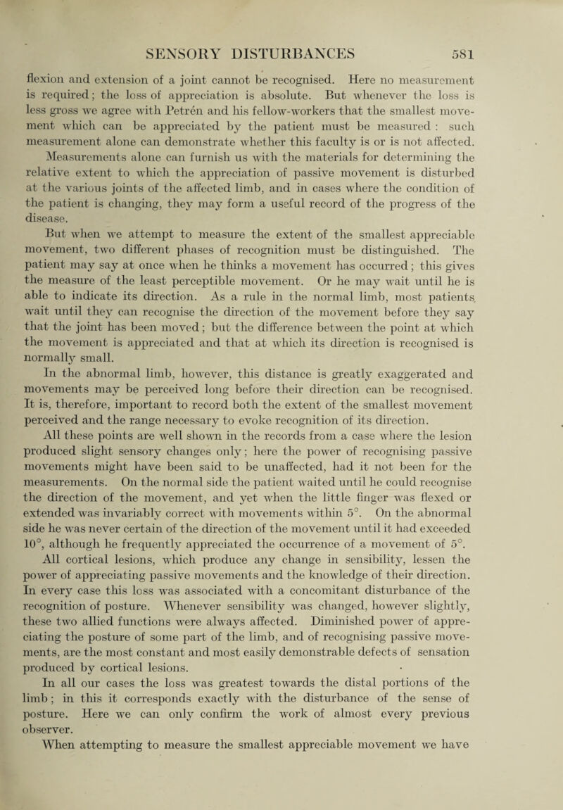 flexion and extension of a joint cannot be recognised. Here no measurement is required; the loss of appreciation is absolute. But whenever the loss is less gross we agree with Petren and his fellow-workers that the smallest move¬ ment which can be appreciated by the patient must be measured : such measurement alone can demonstrate whether this faculty is or is not affected. Measurements alone can furnish us with the materials for determining the relative extent to which the appreciation of passive movement is disturbed at the various joints of the affected limb, and in cases where the condition of the patient is changing, they may form a useful record of the progress of the disease. But when we attempt to measure the extent of the smallest appreciable movement, two different phases of recognition must be distinguished. The patient may say at once when he thinks a movement has occurred; this gives the measure of the least perceptible movement. Or he may wait until he is able to indicate its direction. As a rule in the normal limb, most patients, wait until they can recognise the direction of the movement before they say that the joint has been moved; but the difference between the point at which the movement is appreciated and that at which its direction is recognised is normally small. In the abnormal limb, however, this distance is greatly exaggerated and movements may be perceived long before their direction can be recognised. It is, therefore, important to record both the extent of the smallest movement perceived and the range necessary to evoke recognition of its direction. All these points are well shown in the records from a case where the lesion produced slight sensory changes only; here the power of recognising passive movements might have been said to be unaffected, had it not been for the measurements. On the normal side the patient waited until he could recognise the direction of the movement, and yet when the little finger was flexed or extended was invariably correct with movements within 5°. On the abnormal side he was never certain of the direction of the movement until it had exceeded 10°, although he frequently appreciated the occurrence of a movement of 5°. All cortical lesions, which produce any change in sensibility, lessen the power of appreciating passive movements and the knowledge of their direction. In every case this loss was associated with a concomitant disturbance of the recognition of posture. Whenever sensibility was changed, however slightly, these two allied functions were always affected. Diminished power of appre¬ ciating the posture of some part of the limb, and of recognising passive move¬ ments, are the most constant and most easily demonstrable defects of sensation produced by cortical lesions. In all our cases the loss was greatest towards the distal portions of the limb; in this it corresponds exactly with the disturbance of the sense of posture. Here we can only confirm the work of almost every previous observer. When attempting to measure the smallest appreciable movement we have
