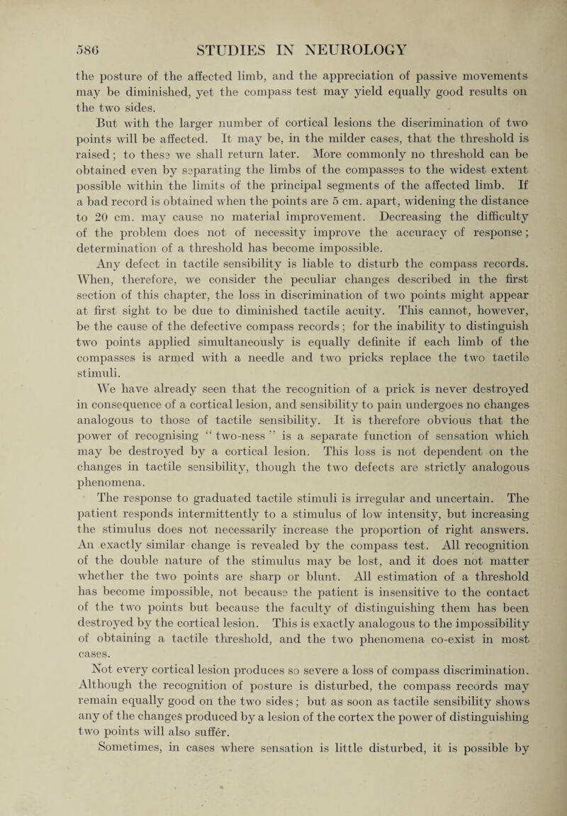 the posture of the affected limb, and the appreciation of passive movements may be diminished, yet the compass test may yield equally good results on the two sides. But with the larger number of cortical lesions the discrimination of two points will be affected. It may be, in the milder cases, that the threshold is raised; to these we shall return later. More commonly no threshold can be obtained even by separating the limbs of the compasses to the widest extent possible within the limits of the principal segments of the affected limb. If a bad record is obtained when the points are 5 cm. apart, widening the distance to 20 cm. may cause no material improvement. Decreasing the difficulty of the problem does not of necessity improve the accuracy of response; determination of a threshold has become impossible. Any defect in tactile sensibility is liable to disturb the compass records. When, therefore, we consider the peculiar changes described in the first section of this chapter, the loss in discrimination of two points might appear at first sight to be due to diminished tactile acuity. This cannot, however, be the cause of the defective compass records; for the inability to distinguish two points applied simultaneously is equally definite if each limb of the compasses is armed with a needle and two pricks replace the two tactile stimuli. We have already seen that the recognition of a prick is never destroyed in consequence of a cortical lesion, and sensibility to pain undergoes no changes analogous to those of tactile sensibility. It is therefore obvious that the power of recognising “ two-ness ” is a separate function of sensation which may be destroyed by a cortical lesion. This loss is not dependent on the changes in tactile sensibility, though the two defects are strictly analogous phenomena. The response to graduated tactile stimuli is irregular and uncertain. The patient responds intermittently to a stimulus of low intensity, but increasing the stimulus does not necessarily increase the proportion of right answers. An exactly similar change is revealed by the compass test. All recognition of the double nature of the stimulus may be lost, and it does not matter whether the two points are sharp or blunt. All estimation of a threshold has become impossible, not because the patient is insensitive to the contact of the two points but because the faculty of distinguishing them has been destroyed by the cortical lesion. This is exactly analogous to the impossibility of obtaining a tactile threshold, and the two phenomena co-exist in most cases. Not every cortical lesion produces so severe a loss of compass discrimination. Although the recognition of posture is disturbed, the compass records may remain equally good on the two sides; but as soon as tactile sensibility shows any of the changes produced by a lesion of the cortex the power of distinguishing two points will also suffer. Sometimes, in cases where sensation is little disturbed, it is possible by