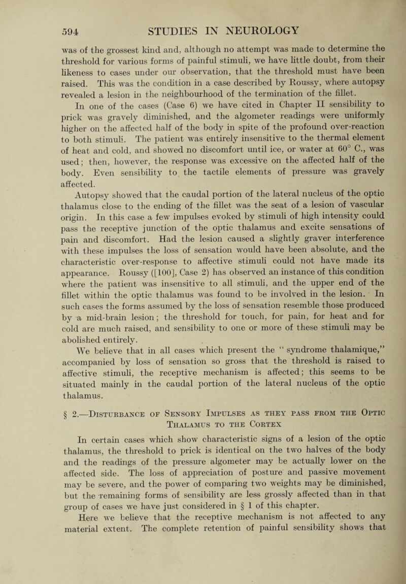 was of the grossest kind and, although no attempt was made to determine the threshold for various forms of painful stimuli, we have little doubt, from their likeness to cases under our observation, that the threshold must have been raised. This was the condition in a case described by Roussy, where autopsy revealed a lesion in the neighbourhood of the termination of the fillet. In one of the cases (Case 6) we have cited in Chapter II sensibility to prick was gravely diminished, and the algometer readings were uniformly higher on the affected half of the body in spite of the profound over-reaction to both stimuli. The patient was entirely insensitive to the thermal element of heat and cold, and showed no discomfort until ice, or water at 60 C., was used; then, however, the response was excessive on the affected half of the body. Even sensibility to the tactile elements of pressure was gravely affected. Autopsy showed that the caudal portion of the lateral nucleus of the optic thalamus close to the ending of the fillet was the seat of a lesion of vascular origin. In this case a few impulses evoked by stimuli of high intensity could pass the receptive junction of the optic thalamus and excite sensations of pain and discomfort. Had the lesion caused a slightly graver interference with these impulses the loss of sensation would have been absolute, and the characteristic over-response to affective stimuli could not have made its appearance. Roussy ([100], Case 2) has observed an instance of this condition where the patient was insensitive to all stimuli, and the upper end of the fillet within the optic thalamus was foimd to be involved in the lesion. In such cases the forms assumed by the loss of sensation resemble those produced by a mid-brain lesion; the threshold for touch, for pain, for heat and for cold are much raised, and sensibility to one or more of these stimuli may be abolished entirely. We believe that in all cases which present the “ syndrome thalamique,” accompanied by loss of sensation so gross that the threshold is raised to affective stimuli, the receptive mechanism is affected; this seems to be situated mainly in the caudal portion of the lateral nucleus of the optic thalamus. § 2.—Disturbance of Sensory Impulses as they pass from the Optic Thalamus to the Cortex In certain cases which show characteristic signs of a lesion of the optic thalamus, the threshold to prick is identical on the two halves of the body and the readings of the pressure algometer may be actually lower on the affected side. The loss of appreciation of posture and passive movement may be severe, and the power of comparing two weights may be diminished, but the remaining forms of sensibility are less grossly affected than in that group of cases we have just considered in § 1 of this chapter. Here we believe that the receptive mechanism is not affected to any material extent. The complete retention of painful sensibility shows that