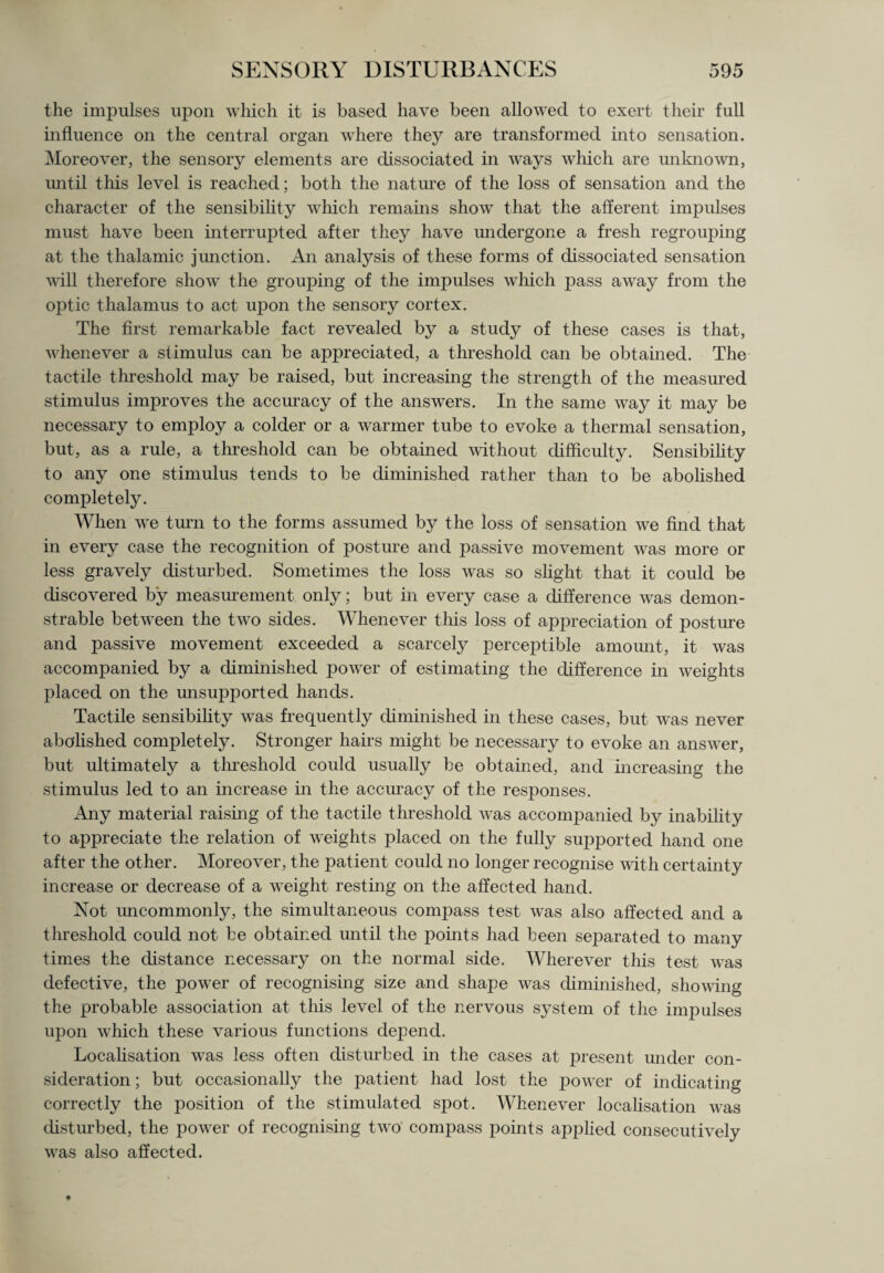 the impulses upon which it is based have been allowed to exert their full influence on the central organ where they are transformed into sensation. Moreover, the sensory elements are dissociated in ways which are unknown, until this level is reached; both the nature of the loss of sensation and the character of the sensibility which remains show that the afferent impulses must have been interrupted after they have undergone a fresh regrouping at the thalamic junction. An analysis of these forms of dissociated sensation will therefore show the grouping of the impulses which pass away from the optic thalamus to act upon the sensory cortex. The first remarkable fact revealed by a study of these cases is that, whenever a stimulus can be appreciated, a threshold can be obtained. The tactile threshold may be raised, but increasing the strength of the measured stimulus improves the accuracy of the answers. In the same way it may be necessary to employ a colder or a warmer tube to evoke a thermal sensation, but, as a rule, a threshold can be obtained without difficulty. Sensibility to any one stimulus tends to be diminished rather than to be abolished completely. When we turn to the forms assumed by the loss of sensation we find that in every case the recognition of posture and passive movement was more or less gravely disturbed. Sometimes the loss was so slight that it could be discovered by measurement only; but in every case a difference was demon¬ strable between the two sides. Whenever this loss of appreciation of posture and passive movement exceeded a scarcely perceptible amount, it was accompanied by a diminished power of estimating the difference in weights placed on the unsupported hands. Tactile sensibility was frequently diminished in these cases, but was never abolished completely. Stronger hairs might be necessary to evoke an answer, but ultimately a threshold could usually be obtained, and increasing the stimulus led to an increase in the accuracy of the responses. Any material raising of the tactile threshold was acconqDanied by inability to appreciate the relation of weights placed on the fully supported hand one after the other. Moreover, the patient could no longer recognise with certainty increase or decrease of a weight resting on the affected hand. Not uncommonly, the simultaneous compass test was also affected and a threshold could not be obtained until the points had been separated to many times the distance necessary on the normal side. Wherever this test was defective, the power of recognising size and shape was diminished, showing the probable association at this level of the nervous system of the impulses upon which these various functions depend. Localisation was less often disturbed in the cases at present under con¬ sideration ; but occasionally the patient had lost the power of indicating correctly the position of the stimulated spot. Whenever localisation was disturbed, the power of recognising two compass points applied consecutively was also affected.