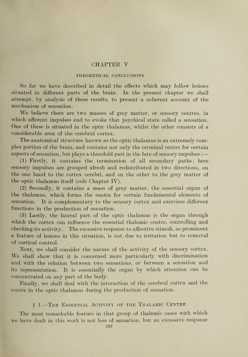 THEORETICAL CONCLUSIONS So far we have described in detail the effects which may follow lesions situated in different parts of the brain. In the present chapter we shall attempt, by analysis of these results, to present a coherent account of the mechanism of sensation. We believe there are two masses of grey matter, or sensory centres, in which afferent impulses end to evoke that psychical state called a sensation. One of these is situated in the optic thalamus, whilst the other consists of a considerable area of the cerebral cortex. The anatomical structure known as the optic thalamus is an extremely com¬ plex portion of the brain, and contains not only the terminal centre for certain aspects of sensation, but plays a threefold part in the fate of sensory impulses :— (1) Firstly, it contains the termination of all secondary paths; here sensory impulses are grouped afresh and redistributed in two directions, on the one hand to the cortex cerebri, and on the other to the grey matter of the optic thalamus itself (vide Chapter IV). (2) Secondly, it contains a mass of grey matter, the essential organ of the thalamus, which forms the centre for certain fundamental elements of sensation. It is complementary to the sensory cortex and exercises different functions in the production of sensation. (3) Lastly, the lateral part of the optic thalamus is the organ through which the cortex can influence the essential thalamic centre, controlling and checking its activity. The excessive response to affective stimuli, so prominent a feature of lesions in this situation, is not due to irritation but to removal of cortical control. Next, we shall consider the nature of the activity of the sensory cortex. We shall show that it is concerned more particularly with discrimination and with the relation between two sensations, or between a sensation and its representation. It is essentially the organ by which attention can be concentrated on any part of the body. Finally, we shall deal with the interaction of the cerebral cortex and the centre in the optic thalamus during the production of sensation. § 1.—The Essential Activity of the Thalamic Centre The most remarkable feature in that group of thalamic cases with which we have dealt in this work is not loss of sensation, but an excessive response