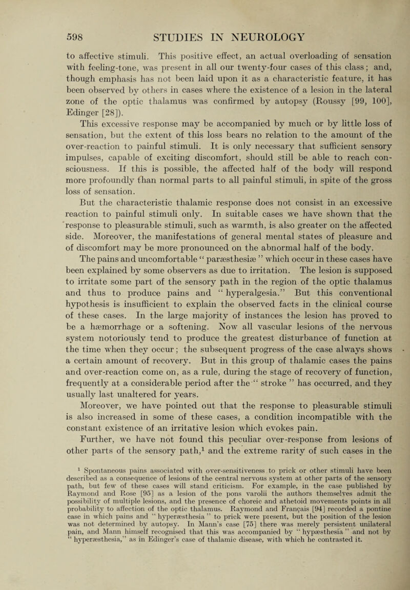 to affective stimuli. This positive effect, an actual overloading of sensation with feeling-tone, was present in all our twenty-four cases of this class; and, though emphasis has not been laid upon it as a characteristic feature, it has been observed by others in cases where the existence of a lesion in the lateral zone of the optic thalamus was confirmed by autopsy (Roussy [99, 100], Edinger [28]). This excessive response may be accompanied by much or by little loss of sensation, but the extent of this loss bears no relation to the amount of the over-reaction to painful stimuli. It is only necessary that sufficient sensory impulses, capable of exciting discomfort, should still be able to reach con¬ sciousness. If this is possible, the affected half of the body will respond more profoundly than normal parts to all painful stimuli, in spite of the gross loss of sensation. But the characteristic thalamic response does not consist in an excessive reaction to painful stimuli only. In suitable cases we have shown that the response to pleasurable stimuli, such as warmth, is also greater on the affected side. Moreover, the manifestations of general mental states of pleasure and of discomfort may be more pronounced on the abnormal half of the body. The pains and uncomfortable<£ parsesthesise ” which occur in these cases have been explained by some observers as due to irritation. The lesion is sujiposed to irritate some part of the sensory path in the region of the optic thalamus and thus to produce pains and “ hyperalgesia.” But this conventional hypothesis is insufficient to exjjlain the observed facts in the clinical course of these cases. In the large majority of instances the lesion has proved to be a haemorrhage or a softening. Now all vascular lesions of the nervous system notoriously tend to produce the greatest disturbance of function at the time when they occur; the subsequent progress of the case always shows a certain amount of recovery. But in this group of thalamic cases the pains and over-reaction come on, as a rule, during the stage of recovery of function, frequently at a considerable period after the “ stroke ” has occurred, and they usually last unaltered for years. Moreover, we have pointed out that the response to pleasurable stimuli is also increased in some of these cases, a condition incompatible with the constant existence of an irritative lesion which evokes pain. Further, wre have not found this peculiar over-response from lesions of other parts of the sensory path,1 and the extreme rarity of such cases in the 1 Spontaneous pains associated with over-sensitiveness to prick or other stimuli have been described as a consequence of lesions of the central nervous system at other parts of the sensory path, but few of these cases will stand criticism. For example, in the case published by Raymond and Rose [95] as a lesion of the pons varolii the authors themselves admit the possibility of multiple lesions, and the presence of choreic and athetoid movements points in all probability to affection of the optic thalamus. Raymond and Fran<jais [94] recorded a pontine case in which pains and “ hypersesthesia ” to prick were present, but the position of the lesion was not determined by autopsy. In Mann’s case [75] there was merely persistent unilateral pain, and Mann himself recognised that this was accompanied by “ hypsest-hesia ” and not by “ hypersesthesia,” as in Edinger’s case of thalamic disease, with which he contrasted it.