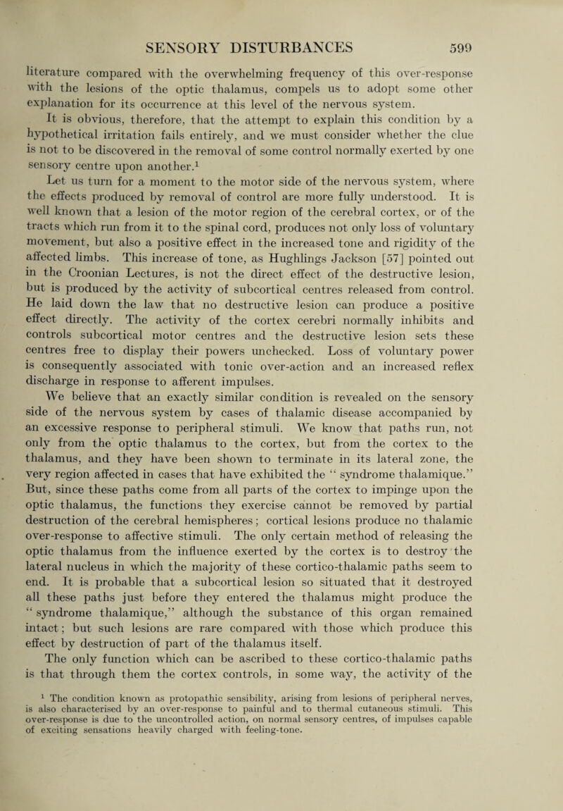 literature compared with the overwhelming frequency of this over-response with the lesions of the optic thalamus, compels us to adopt some other explanation for its occurrence at this level of the nervous system. It is obvious, therefore, that the attempt to explain this condition by a hypothetical irritation fails entirely, and we must consider whether the clue is not to be discovered in the removal of some control normally exerted by one sensory centre upon another.1 Let us turn for a moment to the motor side of the nervous system, where the effects produced by removal of control are more fully understood. It is well known that a lesion of the motor region of the cerebral cortex, or of the tracts which run from it to the spinal cord, produces not only loss of voluntary movement, but also a positive effect in the increased tone and rigidity of the affected limbs. This increase of tone, as Hughlings Jackson [57] pointed out in the Croonian Lectures, is not the direct effect of the destructive lesion, but is produced by the activity of subcortical centres released from control. He laid down the law that no destructive lesion can produce a positive effect directly. The activity of the cortex cerebri normally inhibits and controls subcortical motor centres and the destructive lesion sets these centres free to display their powers unchecked. Loss of voluntary power is consequently associated with tonic over-action and an increased reflex discharge in response to afferent impulses. We believe that an exactly similar condition is revealed on the sensory side of the nervous system by cases of thalamic disease accompanied by an excessive response to peripheral stimuli. We know that paths run, not only from the optic thalamus to the cortex, but from the cortex to the thalamus, and they have been shown to terminate in its lateral zone, the very region affected in cases that have exhibited the “ syndrome thalamique.” But, since these paths come from all parts of the cortex to impinge upon the optic thalamus, the functions they exercise cannot be removed by partial destruction of the cerebral hemispheres; cortical lesions produce no thalamic over-response to affective stimuli. The only certain method of releasing the optic thalamus from the influence exerted by the cortex is to destroy the lateral nucleus in which the majority of these cortico-thalamic paths seem to end. It is probable that a subcortical lesion so situated that it destroyed all these paths just before they entered the thalamus might produce the “ syndrome thalamique,” although the substance of this organ remained intact; but such lesions are rare compared with those which produce this effect by destruction of part of the thalamus itself. The only function which can be ascribed to these cortico-thalamic paths is that through them the cortex controls, in some way, the activity of the 1 The condition known as protopathic sensibility, arising from lesions of peripheral nerves, is also characterised by an over-response to painful and to thermal cutaneous stimuli. This over-response is due to the uncontrolled action, on normal sensory centres, of impulses capable of exciting sensations heavily charged with feeling-tone.