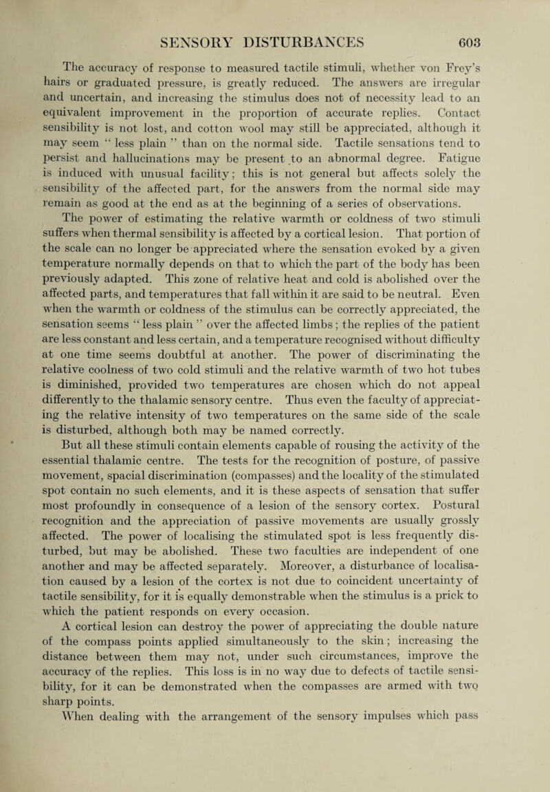 The accuracy of response to measured tactile stimuli, whether von Frey’s hairs or graduated pressure, is greatly reduced. The answers are irregular and uncertain, and increasing the stimulus does not of necessity lead to an equivalent improvement in the proportion of accurate replies. Contact sensibility is not lost, and cotton wool may still be appreciated, although it may seem “ less plain ” than on the normal side. Tactile sensations tend to persist and hallucinations may be present to an abnormal degree. Fatigue is induced with unusual facility; this is not general but affects solely the sensibility of the affected part, for the answers from the normal side may remain as good at the end as at the beginning of a series of observations. The power of estimating the relative warmth or coldness of two stimuli suffers when thermal sensibility is affected by a cortical lesion. That portion of the scale can no longer be appreciated where the sensation evoked by a given temperature normally depends on that to which the part of the body has been previously adapted. This zone of relative heat and cold is abolished over the affected parts, and temperatures that fall within it are said to be neutral. Even when the warmth or coldness of the stimulus can be correctly appreciated, the sensation seems “ less plain ” over the affected limbs ; the replies of the patient are less constant and less certain, and a temperature recognised without difficulty at one time seems doubtful at another. The power of discriminating the relative coolness of two cold stimuli and the relative warmth of two hot tubes is diminished, provided two temperatures are chosen which do not appeal differently to the thalamic sensory centre. Thus even the faculty of appreciat¬ ing the relative intensity of two temperatures on the same side of the scale is disturbed, although both may be named correctly. But all these stimuli contain elements capable of rousing the activity of the essential thalamic centre. The tests for the recognition of posture, of passive movement, spacial discrimination (compasses) and the locality of the stimulated spot contain no such elements, and it is these aspects of sensation that suffer most profoundly in consequence of a lesion of the sensory cortex. Postural recognition and the appreciation of passive movements are usually grossly affected. The power of localising the stimulated spot is less frequently dis¬ turbed, but may be abolished. These two faculties are independent of one another and may be affected separately. Moreover, a disturbance of localisa¬ tion caused by a lesion of the cortex is not due to coincident uncertainty of tactile sensibility, for it is equally demonstrable when the stimulus is a prick to which the patient responds on every occasion. A cortical lesion can destroy the power of appreciating the double nature of the compass points applied simultaneously to the skin; increasing the distance between them may not, under such circumstances, improve the accuracy of the replies. This loss is in no way due to defects of tactile sensi¬ bility, for it can be demonstrated when the compasses are armed with two sharp points. When dealing with the arrangement of the sensory impulses which pass