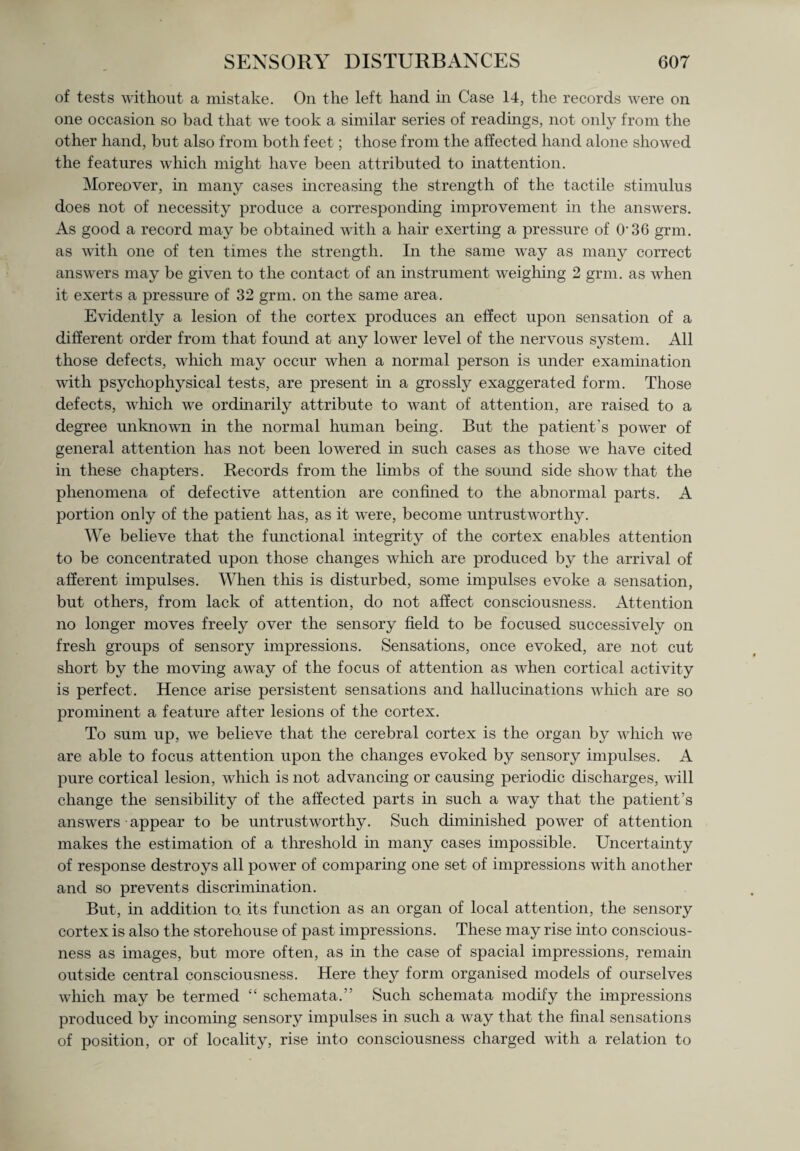 of tests without a mistake. On the left hand in Case 14, the records were on one occasion so bad that we took a similar series of readings, not only from the other hand, but also from both feet; those from the affected hand alone showed the features which might have been attributed to inattention. Moreover, in many cases increasing the strength of the tactile stimulus does not of necessity produce a corresponding improvement in the answers. As good a record may be obtained with a hair exerting a pressure of O'36 grm. as with one of ten times the strength. In the same way as many correct answers may be given to the contact of an instrument weighing 2 grm. as when it exerts a pressure of 32 grm. on the same area. Evidently a lesion of the cortex produces an effect upon sensation of a different order from that found at any lower level of the nervous system. All those defects, which may occur when a normal person is under examination with psychophysical tests, are present in a grossly exaggerated form. Those defects, which we ordinarily attribute to want of attention, are raised to a degree unknown in the normal human being. But the patient's power of general attention has not been lowered in such cases as those we have cited in these chapters. Records from the limbs of the sound side show that the phenomena of defective attention are confined to the abnormal parts. A portion only of the patient has, as it were, become untrustworthy. We believe that the functional integrity of the cortex enables attention to be concentrated upon those changes which are produced by the arrival of afferent impulses. When this is disturbed, some impulses evoke a sensation, but others, from lack of attention, do not affect consciousness. Attention no longer moves freely over the sensory field to be focused successively on fresh groups of sensory impressions. Sensations, once evoked, are not cut short by the moving away of the focus of attention as when cortical activity is perfect. Hence arise persistent sensations and hallucinations which are so prominent a feature after lesions of the cortex. To sum up, we believe that the cerebral cortex is the organ by which we are able to focus attention upon the changes evoked by sensory impulses. A pure cortical lesion, which is not advancing or causing periodic discharges, will change the sensibility of the affected parts in such a way that the patient’s answers • appear to be untrustworthy. Such diminished power of attention makes the estimation of a threshold in many cases impossible. Uncertainty of response destroys all power of comparing one set of impressions with another and so prevents discrimination. But, in addition to. its function as an organ of local attention, the sensory cortex is also the storehouse of past impressions. These may rise into conscious¬ ness as images, but more often, as in the case of spacial impressions, remain outside central consciousness. Here they form organised models of ourselves which may be termed “ schemata.” Such schemata modify the impressions produced by incoming sensory impulses in such a way that the final sensations of position, or of locality, rise into consciousness charged with a relation to