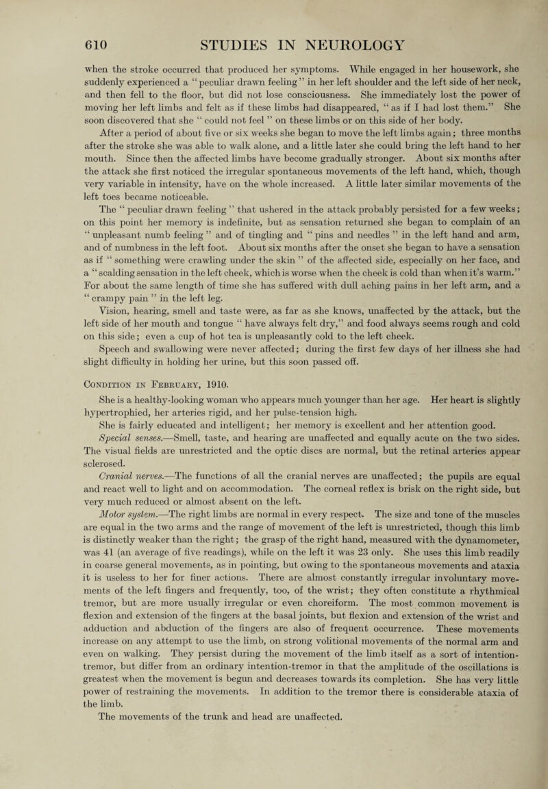 when the stroke occurred that produced her symptoms. While engaged in her housework, she suddenly experienced a “peculiar drawn feeling” in her left shoulder and the left side of her neck, and then fell to the floor, but did not lose consciousness. She immediately lost the power of moving her left limbs and felt as if these limbs had disappeared, “ as if I had lost them.” She soon discovered that she “ could not feel ” on these limbs or on this side of her body. After a period of about five or six weeks she began to move the left limbs again; three months after the stroke she was able to walk alone, and a little later she could bring the left hand to her mouth. Since then the affected limbs have become gradually stronger. About six months after the attack she first noticed the irregular spontaneous movements of the left hand, which, though very variable in intensity, have on the whole increased. A little later similar movements of the left toes became noticeable. The “ peculiar drawn feeling ” that ushered hr the attack probably persisted for a few weeks; on this point her memory is indefinite, but as sensation returned she began to complain of an “ unpleasant numb feeling ” and of tingling and “pins and needles ” in the left hand and arm, and of numbness in the left foot. About six months after the onset she began to have a sensation as if “ something were crawling under the skin ” of the affected side, especially on her face, and a “ scalding sensation in the left cheek, which is worse when the cheek is cold than when it’s warm.” For about the same length of time she has suffered with dull aching pains in her left arm, and a “ crampy pain ” in the left leg. Vision, hearing, smell and taste were, as far as she knows, unaffected by the attack, but the left side of her mouth and tongue “ have always felt dry,” and food always seems rough and cold on this side; even a cup of hot tea is unpleasantly cold to the left cheek. Speech and swallowing were never affected; during the first few days of her illness she had slight difficulty in holding her urine, but this soon passed off. Condition in February, 1910. She is a healthy-looking woman who appears much younger than her age. Her heart is slightly hypertrophied, her arteries rigid, and her pulse-tension high. She is fairly educated and intelligent; her memory is excellent and her attention good. Special senses.—Smell, taste, and hearing are unaffected and equally acute on the two sides. The visual fields are unrestricted and the optic discs are normal, but the retinal arteries appear sclerosed. Cranial nerves.—The fimctions of all the cranial nerves are unaffected; the pupils are equal and react well to light and on accommodation. The corneal reflex is brisk on the right side, but very much reduced or almost absent on the left. Motor system.—The right limbs are normal in every respect. The size and tone of the muscles are equal in the two arms and the range of movement of the left is unrestricted, though this limb is distinctly weaker than the right; the grasp of the right hand, measured with the dynamometer, was 41 (an average of five readings), while on the left it was 23 only. She uses this limb readily in coarse general movements, as in pointing, but owing to the spontaneous movements and ataxia it is useless to her for finer actions. There are almost constantly irregular involuntary move¬ ments of the left fingers and frequently, too, of the wrist; they often constitute a rhythmical tremor, but are more usually irregular or even choreiform. The most common movement is flexion and extension of the fingers at the basal joints, but flexion and extension of the wrist and adduction and abduction of the fingers are also of frequent occurrence. These movements increase on any attempt to use the limb, on strong volitional movements of the normal arm and even on walking. They persist during the movement of the limb itself as a sort of intention- tremor, but differ from an ordinary intention-tremor in that the amplitude of the oscillations is greatest when the movement is begmi and decreases towards its completion. She has very little power of restraining the movements. In addition to the tremor there is considerable ataxia of the limb. The movements of the trunk and head are unaffected.