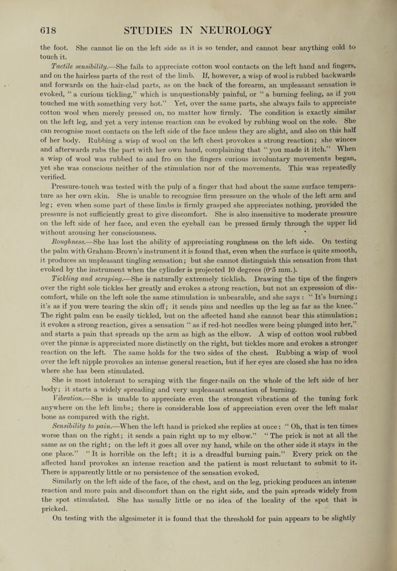the foot. She cannot lie on the left side as it is so tender, and cannot bear anything cold to touch it. Tactile sensibility.—She fails to appreciate cotton wool contacts on the left hand and fingers, and on the hairless parts of the rest of the limb. If, however, a wisp of wool is rubbed backwards and forwards on the hair-clad parts, as on the back of the forearm, an unpleasant sensation is evoked, “ a curious tickling,” which is unquestionably painful, or “ a burning feeling, as if you touched me with something very hot.” Yet, over the same parts, she always fails to appreciate cotton wool when merely pressed on, no matter how firmly. The condition is exactly similar on the left leg, and yet a very intense reaction can be evoked by rubbing wool on the sole. She can recognise most contacts on the left side of the face unless they are slight, and also on this half of her body. Rubbing a wisp of wool on the left chest provokes a strong reaction; she winces and afterwards rubs the part with her own hand, complaining that “ you made it itch.” When a wisp of wool was rubbed to and fro on the fingers curious involuntary movements began, yet she was conscious neither of the stimulation nor of the movements. This was repeatedly verified. Pressure-touch was tested with the pulp of a finger that had about the same surface tempera¬ ture as her own skin. She is unable to recognise firm pressure on the whole of the left arm and leg; even when some part of these limbs is firmly grasped she appreciates nothing, provided the pressure is not sufficiently great to give discomfort. She is also insensitive to moderate pressure on the left side of her face, and even the eyeball can be pressed firmly through the upper lid without arousing her consciousness. Roughness.—She has lost the ability of appreciating roughness on the left side. On testing the palm with Graham-Brown’s instrument it is found that, even when the surface is quite smooth, it produces an unpleasant tingling sensation; but she cannot distinguish this sensation from that evoked by the instrument when the cylinder is projected 10 degrees (0‘5 mm.). Tickling and scraping.—She is naturally extremely ticklish. Drawing the tips of the fingers over the right sole tickles her greatly and evokes a strong reaction, but not an expression of dis¬ comfort, while on the left sole the same stimulation is unbearable, and she says : “ It’s burning; it’s as if you were tearing the skin off; it sends pins and needles up the leg as far as the knee.” The right palm can be easily tickled, but on the affected hand she cannot bear this stimulation; it evokes a strong reaction, gives a sensation “ as if red-hot needles were being plunged into her,” and starts a pain that spreads up the arm as high as the elbow. A wisp of cotton wool rubbed over the pinnae is appreciated more distinctly on the right, but tickles more and evokes a stronger reaction on the left. The same holds for the two sides of the chest. Rubbing a wisp of wool over the left nipple provokes an intense general reaction, but if her eyes are closed she has no idea where she has been stimulated. She is most intolerant to scraping with the finger-nails on the whole of the left side of her body; it starts a widely spreading and very unpleasant sensation of burning. Vibration.—She is unable to appreciate even the strongest vibrations of the tuning fork anywhere on the left limbs; there is considerable loss of appreciation even over the left malar bone as compared with the right. Sensibility to pain.—When the left hand is pricked she replies at once: “ Oh, that is ten times worse than on the right; it sends a pain right up to my elbow.” “ The prick is not at all the same as on the right; on the left it goes all over my hand, while on the other side it stays in the one place.” “It is horrible on the left; it is a dreadful burning pain.” Every prick on the affected hand provokes an intense reaction and the patient is most reluctant to submit to it. There is apparently little or no persistence of the sensation evoked. Similarly on the left side of the face, of the chest, and on the leg, pricking produces an intense reaction and more pain and discomfort than on the right side, and the pain spreads widely from the spot stimulated. She has usually little or no idea of the locality of the spot that is pricked. On testing with the algesimeter it is found that the threshold for pain appears to be slightly