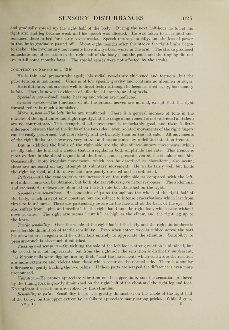 and gradually spread up the right half of the body. During the next half-hour he found his right arm and leg became weak and his speech was affected. He was taken to a hospital and remained there in bed for nearly seven weeks. Speech returned rapidly, and the loss of power in the limbs gradually passed off. About eight months after this stroke the right limbs began to shake : the involuntary movements have always been worse in the arm. The stroke produced immediate loss of sensation in the right half of the body; but the pains and the tingling did not set in till some months later. The special senses were not affected by the stroke. Condition in Septembek, 1010 He is thin and prematurely aged; his radial vessels are thickened and tortuous, but the pulse-tension is not raised. Urine is of low specific gravity and contains no albumen or sugar. He is illiterate, but answers well to direct tests; although he becomes tired easily, his memory is fair. There is now no evidence of affection of speech, or of apraxia. Special senses.—Smell, taste, hearing and vision are unaffected. Cranial nerves.—The functions of all the cranial nerves are normal, except that the right corneal reflex is much diminished. Motor system.—The left limbs are unaffected. There is a general increase of tone in the muscles of the right limbs and slight rigidity, but the range of movement is not restricted and there are no contractures. The strength of all movements is remarkably good, and there is little difference between that of the limbs of the two sides; even isolated movements of the right lingers can be easily performed, but more slowly and awkwardly than on the left side. All movements of the right limbs are, however, very ataxic and accompanied by a definite intention tremor. But in addition the limbs of the right side are the site of involuntary movements, which usually take the form of a tremor that is irregular in both amplitude and rate. This tremor is most evident in the distal segments of the limbs, but is present even at the shoulder and hip. Occasionally, more irregular movements, which can be described as choreiform, also occur; these are increased on any attempt at voluntary movement. He walks fairly well but holds the right leg rigid, and its movements are poorly directed and co-ordinated. Reflexes.—All the tendon-jerks are increased on the right side as compared with the left, and ankle clonus can be obtained, but both plantar reflexes give flexor responses. The abdominal and cremasteric reflexes are obtained on the left side but abolished on the right. Spontaneous sensations.—He complains of pains throughout the whole of the right half of the body, which are not only constant but are subject to intense exacerbations which last from three to four hours. These are particularly severe in the face and at the back of the eye. He also suffers from “ pins and needles ” in the right hand and the right foot, which arise without obvious cause. The right arm seems “ numb ” as high as the elbow, and the right leg up to the knee. Tactile sensibility.—Over the whole of the right half of the body and the right limbs there is considerable diminution of tactile sensibility. Even when cotton wool is rubbed across the part his answers are irregular and he often fails entirely to appreciate the stimulus. Sensibility to pressure-touch is also much diminished. Tickling and scraping.-.—On tickling the sole of the left foot a strong reaction is obtained, but the sensation is not unpleasant; but from the right sole the sensation is distinctly unpleasant, “ as if your nails were digging into my flesh,” and the movements which constitute the reaction are more extensive and violent than those which occur on the normal side. There is a similar difference on gently tickling the two palms. If these parts are scraped the difference is even more pronounced. Vibration.—He cannot appreciate vibration on the upper limb, and the sensation produced by the tuning fork is greatly diminished on the right half of the chest and the right leg and foot. No unpleasant sensations are evoked by this stimulus. Sensibility to pain.—Sensibility to prick is greatly diminished on the whole of the right half of the body; on the upper extremity he fails to appreciate many strong pricks. While 2 grm., VOL. II. U