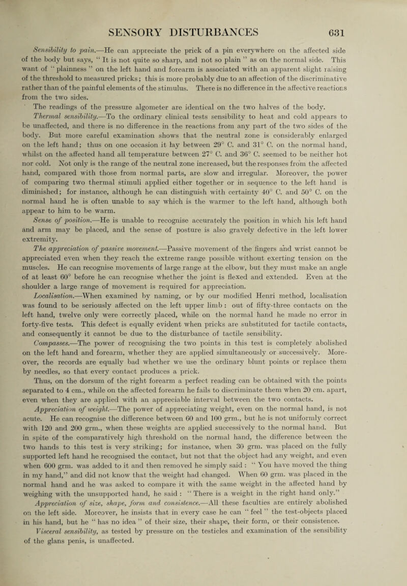 Sensibility to pain.—He can appreciate the prick of a pin everywhere on the affected side of the body but says, “ It is not quite so sharp, and not so plain ” as on the normal side. This want of “ plainness ” on the left hand and forearm is associated with an apparent slight raising of the threshold to measured pricks; this is more probably due to an affection of the discriminative rather than of the painful elements of the stimulus. There is no difference in the affective reactions from the two sides. The readings of the pressure algometer are identical on the two halves of the body. Thermal sensibility.—To the ordinary clinical tests sensibility to heat and cold appears to be unaffected, and there is no difference in the reactions from any part of the two sides of the body. But more careful examination shows that the neutral zone is considerably enlarged on the left hand; thus on one occasion it lay between 29° C. and 31° C. on the normal hand, whilst on the affected hand all temperature between 27° C. and 36° C. seemed to be neither hot nor cold. Not only is the range of the neutral zone increased, but the responses from the affected hand, compared with those from normal parts, are slow and irregular. Moreover, the power of comparing two thermal stimuli applied either together or in sequence to the left hand is diminished; for instance, although he can distinguish with certainty 40° C. and 50° C. on the normal hand he is often unable to say which is the warmer to the left hand, although both appear to him to be warm. Sense of position.—He is unable to recognise accurately the position in which his left hand and arm may be placed, and the sense of posture is also gravely defective in the left lower extremity. The appreciation of passive movement.—Passive movement of the fingers and wrist cannot be appreciated even w’hen they reach the extreme range possible without exerting tension on the muscles. He can recognise movements of large range at the elbow, but they must make an angle of at least 60° before he can recognise whether the joint is flexed and extended. Even at the shoulder a large range of movement is required for appreciation. Localisation.—When examined by naming, or by our modified Henri method, localisation was found to be seriously affected on the left upper limb : out of fifty-three contacts on the left hand, twelve only were correctly placed, while on the normal hand he made no error in forty-five tests. This defect is equally evident when pricks are substituted for tactile contacts, and consequently it cannot be due to the disturbance of tactile sensibility. Compasses.—The power of recognising the two points in this test is completely abolished on the left hand and forearm, whether they are applied simultaneously or successively. More¬ over, the records are equally bad whether we use the ordinary blunt points or replace them by needles, so that every contact produces a prick. Thus, on the dorsum of the right forearm a perfect reading can be obtained with the points separated to 4 cm., while on the affected forearm he fails to discriminate them when 20 cm. apart, even when they are applied with an appreciable interval between the two contacts. Appreciation of weight.—The power of appreciating weight, even on the normal hand, is not acute. He can recognise the difference between 60 and 100 grm., but he is not uniformly correct with 120 and 200 grm., when these weights are applied successively to the normal hand. But in spite of the comparatively high threshold on the normal hand, the difference between the two hands to this test is very striking; for instance, when 30 grm. was placed on the fully supported left hand he recognised the contact, but not that the object had any weight, and even when 600 grm. was added to it and then removed he simply said : “ You have moved the thing in my hand,” and did not know that the weight had changed. When 60 grm. was placed in the normal hand and he was asked to compare it with the same weight in the affected hand by weighing with the unsupported hand, he said : “ There is a weight in the right hand only.” Appreciation of size, shape, form and consistence.—All these faculties are entirely abolished on the left side. Moreover, he insists that in every case he can “ feel ” the test-objects placed in his hand, but he “ has no idea ” of their size, their shape, their form, or their consistence. Visceral sensibility, as tested by pressure on the testicles and examination of the sensibility of the glans penis, is unaffected.