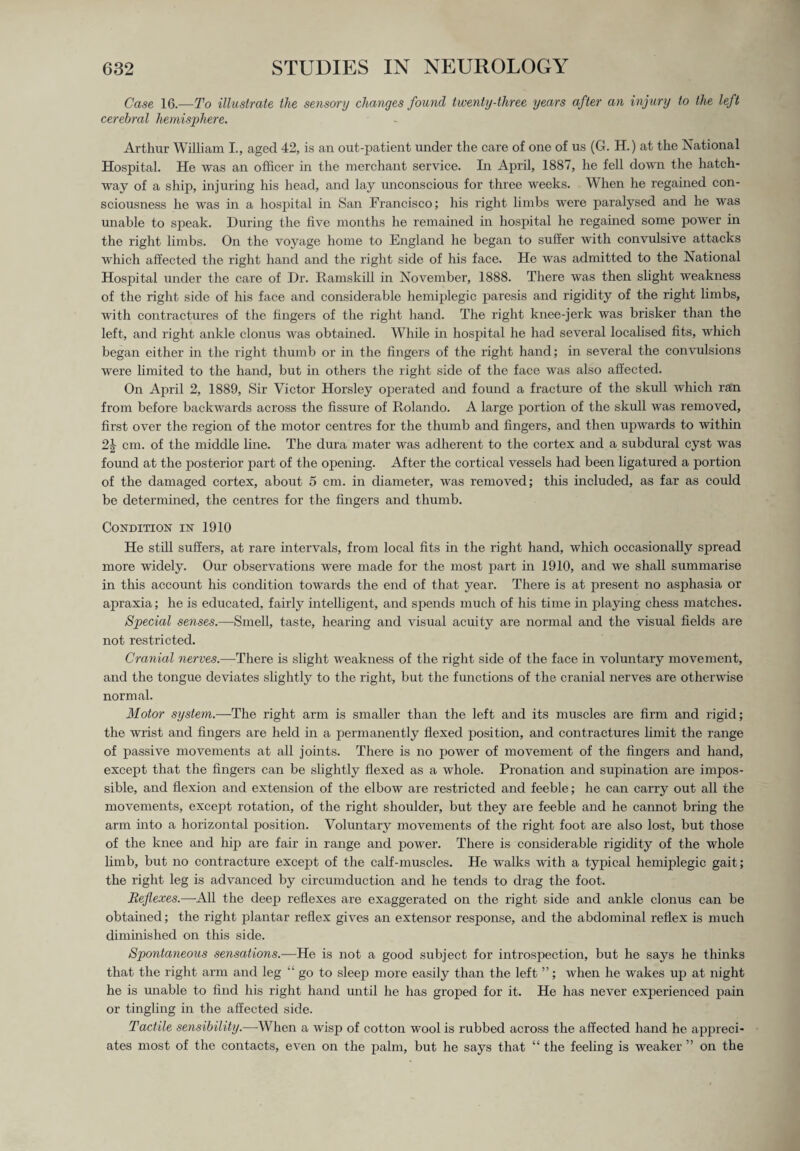 Case 16.—To illustrate the sensory changes found twenty-three years after an injury to the left cerebral hemisphere. Arthur William I., aged 42, is an out-patient under the care of one of us (G. H.) at the National Hospital. He was an officer hi the merchant service. In April, 1887, he fell down the hatch¬ way of a ship, injuring his head, and lay unconscious for three weeks. When he regained con¬ sciousness he was in a hospital in San Francisco; his right limbs were paralysed and he was unable to speak. During the five months he remained in hospital he regained some power in the right limbs. On the voyage home to England he began to suffer with convulsive attacks which affected the right hand and the right side of his face. He was admitted to the National Hospital under the care of Dr. Ram,skill in November, 1888. There was then slight weakness of the right side of his face and considerable hemiplegic paresis and rigidity of the right limbs, with contractures of the fingers of the right hand. The right knee-jerk was brisker than the left, and right ankle clonus was obtained. While in hospital he had several localised fits, which began either in the right thumb or in the fingers of the right hand; in several the convulsions were limited to the hand, but in others the right side of the face was also affected. On April 2, 1889, Sir Victor Horsley operated and found a fracture of the skull which ran from before backwards across the fissure of Rolando. A large portion of the skull was removed, first over the region of the motor centres for the thumb and fingers, and then upwards to within 2\ cm. of the middle line. The dura mater was adherent to the cortex and a subdural cyst was found at the posterior part of the opening. After the cortical vessels had been ligatured a portion of the damaged cortex, about 5 cm. in diameter, was removed; this included, as far as could be determined, the centres for the fingers and thumb. Condition in 1910 He still suffers, at rare intervals, from local fits in the right hand, which occasionally spread more widely. Our observations were made for the most part in 1910, and we shall summarise in this account his condition towards the end of that year. There is at present no asphasia or apraxia; he is educated, fairly intelligent, and spends much of his time in playing chess matches. Special senses.—Smell, taste, hearing and visual acuity are normal and the visual fields are not restricted. Cranial nerves.—There is slight weakness of the right side of the face in voluntary movement, and the tongue deviates slightly to the right, but the functions of the cranial nerves are otherwise normal. Motor system.—The right arm is smaller than the left and its muscles are firm and rigid; the wrist and fingers are held in a permanently flexed position, and contractures limit the range of passive movements at all joints. There is no power of movement of the fingers and hand, except that the fingers can be slightly flexed as a whole. Pronation and supination are impos¬ sible, and flexion and extension of the elbow are restricted and feeble; he can carry out all the movements, except rotation, of the right shoulder, but they are feeble and he cannot bring the arm into a horizontal position. Voluntary movements of the right foot are also lost, but those of the knee and hip are fair in range and power. There is considerable rigidity of the whole limb, but no contracture except of the calf-muscles. He walks with a typical hemiplegic gait; the right leg is advanced by circumduction and he tends to drag the foot. Reflexes.—All the deep reflexes are exaggerated on the right side and ankle clonus can be obtained; the right plantar reflex gives an extensor response, and the abdominal reflex is much diminished on this side. Spontaneous sensations.—He is not a good subject for introspection, but he says he thinks that the right arm and leg “ go to sleep more easily than the left ”; when he wakes up at night he is unable to find his right hand until he has groped for it. He has never experienced pain or tingling in the affected side. Tactile sensibility.—When a wisp of cotton wool is rubbed across the affected hand he appreci¬ ates most of the contacts, even on the palm, but he says that “ the feeling is weaker ” on the