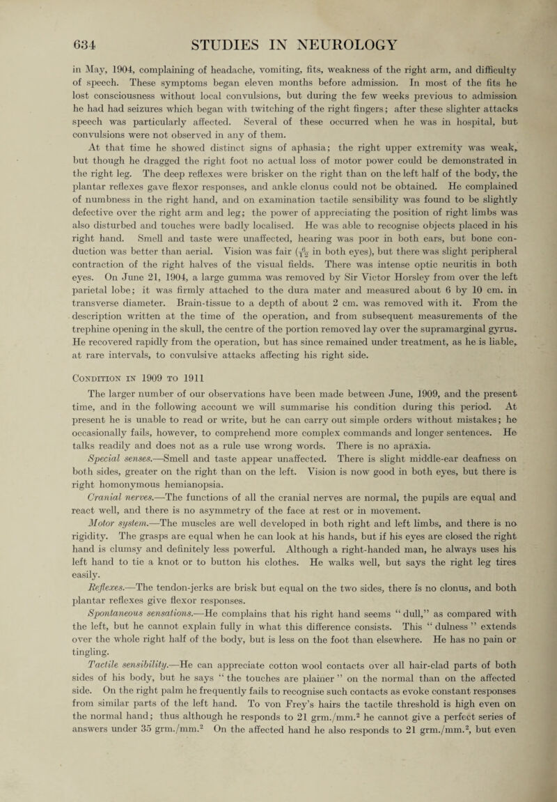 in May, 1904, complaining of headache, vomiting, fits, weakness of the right arm, and difficulty of speech. These symptoms began eleven months before admission. In most of the fits he lost consciousness without local convulsions, but during the few weeks previous to admission, he had had seizures which began with twitching of the right fingers; after these slighter attacks speech was particularly affected. Several of these occurred when he was in hospital, but convulsions were not observed in any of them. At that time he showed distinct signs of aphasia; the right upper extremity was weak, but though he dragged the right foot no actual loss of motor power could be demonstrated in the right leg. The deep reflexes were brisker on the right than on the left half of the body, the plantar reflexes gave flexor responses, and ankle clonus could not be obtained. He complained of numbness in the right hand, and on examination tactile sensibility was found to be slightly defective over the right arm and leg; the power of appreciating the position of right limbs was also disturbed and touches were badly localised. He was able to recognise objects placed in his right hand. Smell and taste were unaffected, hearing was poor in both ears, but bone con¬ duction was better than aerial. Vision was fair in both eyes), but there was slight peripheral contraction of the right halves of the visual fields. There was intense optic neuritis in both eyes. On June 21, 1904, a large gumma was removed by Sir Victor Horsley from over the left parietal lobe; it was firmly attached to the dura mater and measured about 6 by 10 cm. in transverse diameter. Brain-tissue to a depth of about 2 cm. was removed with it. From the description written at the time of the operation, and from subsequent measurements of the trephine opening in the skull, the centre of the portion removed lay over the supramarginal gyrus. He recovered rapidly from the operation, but has since remained under treatment, as he is liable, at rare intervals, to convulsive attacks affecting his right side. Condition in 1909 to 1911 The larger number of our observations have been made between June, 1909, and the present time, and in the following account we will summarise his condition during this period. At present he is unable to read or write, but he can carry out simple orders without mistakes; he occasionally fails, however, to comprehend more complex commands and longer sentences. He talks readily and does not as a rule use wrong words. There is no apraxia. Special senses.—Smell and taste appear unaffected. There is slight middle-ear deafness on both sides, greater on the right than on the left. Vision is now good in both eyes, but there is right homonymous hemianopsia. Cranial nerves.—The functions of all the cranial nerves are normal, the pupils are equal and react well, and there is no asymmetry of the face at rest or in movement. Motor system.—The muscles are well developed in both right and left limbs, and there is no rigidity. The grasps are equal when he can look at his hands, but if his eyes are closed the right hand is clumsy and definitely less powerful. Although a right-handed man, he always uses his left hand to tie a knot or to button his clothes. He walks well, but says the right leg tires easily. Reflexes.—The tendon-jerks are brisk but equal on the two sides, there is no clonus, and both plantar reflexes give flexor responses. Spontaneous sensations.-—He complains that his right hand seems “ dull,” as compared with the left, but he cannot explain fully in what this difference consists. This “ dulness ” extends over the whole right half of the body, but is less on the foot than elsewhere. He has no pain or tingling. Tactile sensibility.—He can appreciate cotton wool contacts over all hair-clad parts of both sides of his body, but he says “ the touches are plainer ” on the normal than on the affected side. On the right palm he frequently fails to recognise such contacts as evoke constant responses from similar parts of the left hand. To von Frey’s hairs the tactile threshold is high even on the normal hand; thus although he responds to 21 grm./mm.2 he cannot give a perfect series of answers under 35 grm./mm.2 On the affected hand he also responds to 21 grm./mm.2, but even