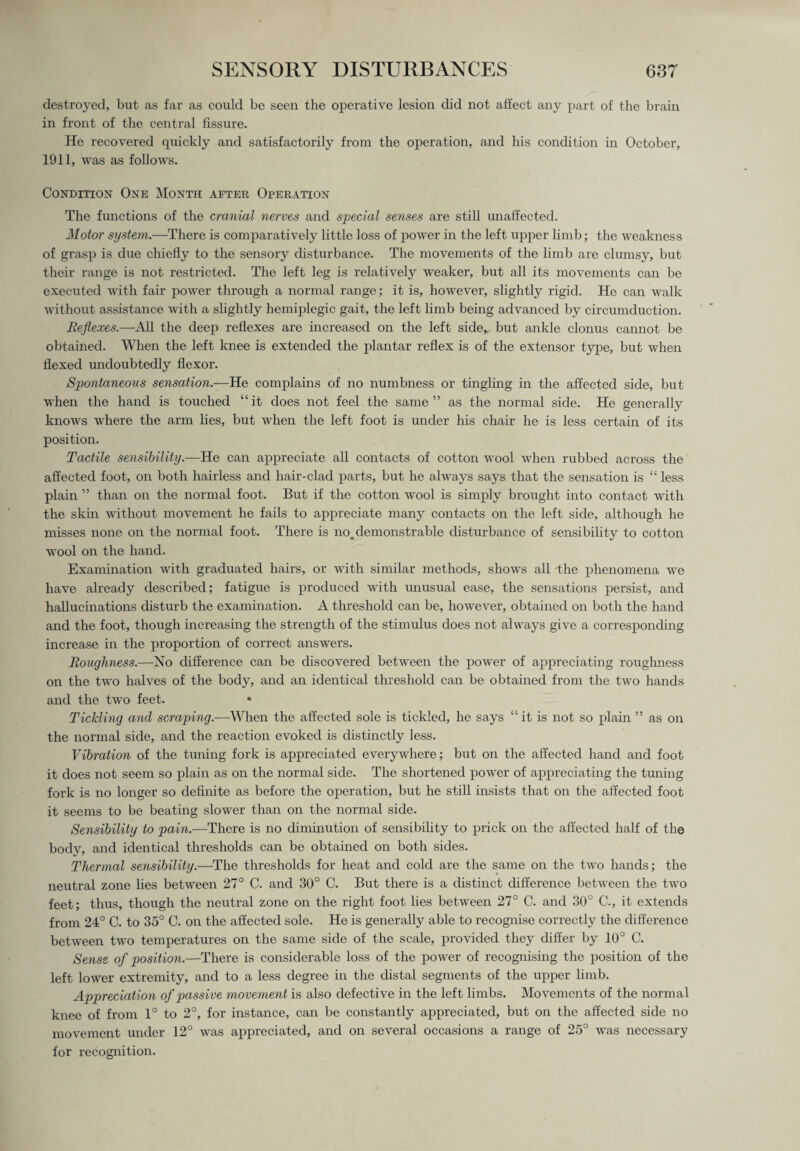 destroyed, but as far as could be seen the operative lesion did not affect any part of the brain in front of the central fissure. He recovered quickly and satisfactorily from the operation, and his condition in October, 1911, was as follows. Condition One Month after Operation The functions of the cranial nerves and special senses are still unaffected. Motor system.—-There is comparatively little loss of power in the left upper limb; the weakness of grasp is due chiefly to the sensory disturbance. The movements of the limb are clumsy, but their range is not restricted. The left leg is relatively weaker, but all its movements can be executed with fair power through a normal range; it is, however, slightly rigid. He can walk without assistance with a slightly hemiplegic gait, the left limb being advanced by circumduction. Reflexes.—All the deep reflexes are increased on the left side,, but ankle clonus cannot be obtained. When the left knee is extended the plantar reflex is of the extensor type, but when flexed undoubtedly flexor. Spontaneous sensation.—He complains of no numbness or tingling in the affected side, but when the hand is touched “it does not feel the same” as the normal side. He generally knows where the arm lies, but when the left foot is under his chair he is less certain of its position. Tactile sensibility.—He can appreciate all contacts of cotton wool when rubbed across the affected foot, on both hairless and hair-clad parts, but he always says that the sensation is “ less plain ” than on the normal foot. But if the cotton wool is simply brought into contact with the skin without movement he fails to appreciate many contacts on the left side, although he misses none on the normal foot. There is no. demonstrable disturbance of sensibility to cotton wool on the hand. Examination with graduated hairs, or with similar methods, shows all the phenomena we have already described; fatigue is produced with unusual ease, the sensations persist, and hallucinations disturb the examination. A threshold can be, however, obtained on both the hand and the foot, though increasing the strength of the stimulus does not always give a corresponding increase in the proportion of correct answers. Roughness.—No difference can be discovered between the power of appreciating roughness on the two halves of the body, and an identical threshold can be obtained from the two hands and the two feet. Tickling and scraping.—When the affected sole is tickled, he says “ it is not so plain ” as on the normal side, and the reaction evoked is distinctly less. Vibration of the tuning fork is appreciated everywhere; but on the affected hand and foot it does not seem so plain as on the normal side. The shortened power of appreciating the tuning fork is no longer so definite as before the operation, but he still insists that on the affected foot it seems to be beating slower than on the normal side. Sensibility to pain.—There is no diminution of sensibility to prick on the affected half of the body, and identical thresholds can be obtained on both sides. Thermal sensibility.—The thresholds for heat and cold are the same on the two hands; the neutral zone lies between 27° C. and 30° C. But there is a distinct difference between the two feet; thus, though the neutral zone on the right foot lies between 27° C. and 30° C., it extends from 24° C. to 35° C. on the affected sole. He is generally able to recognise correctly the difference between two temperatures on the same side of the scale, provided they differ by 10° C. Sense of position.—There is considerable loss of the power of recognising the position of the left lower extremity, and to a less degree in the distal segments of the upper limb. Appreciation of passive movement is also defective in the left limbs. Movements of the normal knee of from 1° to 2°, for instance, can be constantly appreciated, but on the affected side no movement under 12° was appreciated, and on several occasions a range of 25° was necessary for recognition.