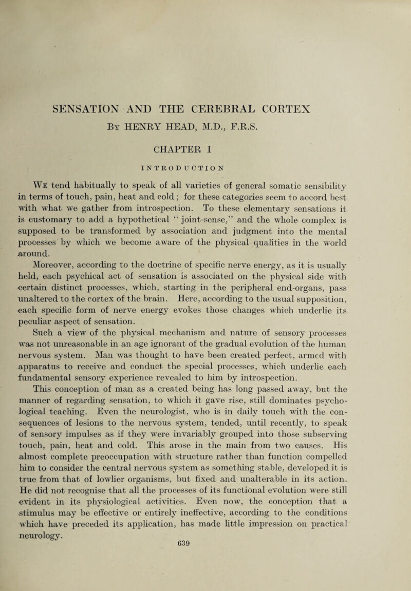 By HENRY HEAD, M.D., F.R.S. CHAPTER I INTROD TJCTIO N We tend habitually to speak of all varieties of general somatic sensibility in terms of touch, pain, heat and cold; for these categories seem to accord best with what we gather from introspection. To these elementary sensations it is customary to add a hypothetical “ joint-sense,” and the whole complex is supposed to be transformed by association and judgment into the mental processes by which we become aware of the physical qualities in the world around. Moreover, according to the doctrine of specific nerve energy, as it is usually held, each psychical act of sensation is associated on the physical side with certain distinct processes, which, starting in the peripheral end-organs, pass unaltered to the cortex of the brain. Here, according to the usual supposition, each specific form of nerve energy evokes those changes which underlie its peculiar aspect of sensation. Such a view of the physical mechanism and nature of sensory processes was not unreasonable in an age ignorant of the gradual evolution of the human nervous system. Man was thought to have been created perfect, armed with apparatus to receive and conduct the special processes, which underlie each fundamental sensory experience revealed to him by introspection. This conception of man as a created being has long passed away, but the manner of regarding sensation, to which it gave rise, still dominates psycho¬ logical teaching. Even the neurologist, who is in daily touch with the con¬ sequences of lesions to the nervous system, tended, until recently, to speak of sensory impulses as if they were invariably grouped into those subserving touch, pain, heat and cold. This arose in the main from two causes. His almost complete preoccupation with structure rather than function compelled him to consider the central nervous system as something stable, developed it is true from that of lowlier organisms, but fixed and unalterable in its action. He did not recognise that all the processes of its functional evolution were still evident in its physiological activities. Even now, the conception that a stimulus may be effective or entirely ineffective, according to the conditions which have preceded its application, has made little impression on practical neurology.