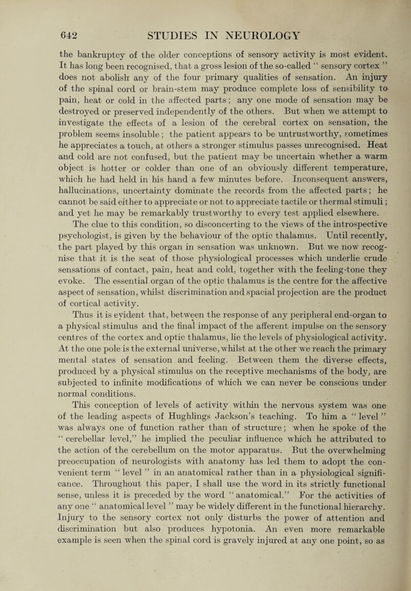 the bankruptcy of the older conceptions of sensory activity is most evident. It has long been recognised, that a gross lesion of the so-called “ sensory cortex ” does not abolish any of the four primary qualities of sensation. An injury of the spinal cord or brain-stem may produce complete loss of sensibility to pain, heat or cold in the affected parts; any one mode of sensation may be destroyed or preserved independently of the others. But when we attempt to investigate the effects of a lesion of the cerebral cortex on sensation, the problem seems insoluble; the patient appears to be untrustworthy, sometimes he appreciates a touch, at others a stronger stimulus passes unrecognised. Heat and cold are not confused, but the patient may be uncertain whether a warm object is hotter or colder than one of an obviously different temperature, which he had held in his hand a few minutes before. Inconsequent answers, hallucinations, uncertainty dominate the records from the affected parts; he cannot be said either to appreciate or not to appreciate tactile or thermal stimuli ; and yet he may be remarkably trustworthy to every test applied elsewhere. The clue to this condition, so disconcerting to the views of the introspective psychologist, is given by the behaviour of the optic thalamus. Until recently, the part played by this organ in sensation was unknown. But we now recog¬ nise that it is the seat of those physiological processes which underlie crude sensations of contact, pain, heat and cold, together with the feeling-tone they evoke. The essential organ of the optic thalamus is the centre for the affective aspect of sensation, whilst discrimination and spacial projection are the product of cortical activity. Thus it is evident that, between the response of any peripheral end-organ to a physical stimulus and the final impact of the afferent impulse on the sensory centres of the cortex and optic thalamus, lie the levels of physiological activity. At the one pole is the external universe, whilst at the other we reach the primary mental states of sensation and feeling. Between them the diverse effects, produced by a physical stimulus on the receptive mechanisms of the body, are subjected to infinite modifications of which we can never be conscious under normal conditions. This conception of levels of activity within the nervous system was one of the leading aspects of Hughlings Jackson’s teaching. To him a “ level ” was always one of function rather than of structure; when he spoke of the “ cerebellar level,” he implied the peculiar influence which he attributed to the action of the cerebellum on the motor apparatus. But the overwhelming preoccupation of neurologists with anatomy has led them to adopt the con¬ venient term “ level ” in an anatomical rather than in a physiological signifi¬ cance. Throughout this paper, I shall use the word in its strictly functional sense, unless it is preceded by the word “anatomical.” For the activities of any one “ anatomical level ” may be widely different in the functional hierarchy. Injury to the sensory cortex not only disturbs the power of attention and discrimination but also produces hypotonia. An even more remarkable example is seen when the spinal cord is gravely injured at any one point, so as