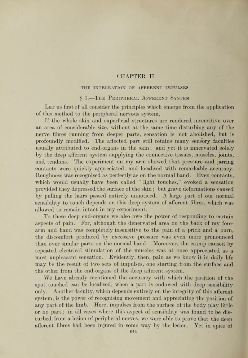CHAPTER II THE INTEGRATION OF AFFERENT IMPULSES § 1.—The Peripheral Afferent System Let us first of all consider the principles which emerge from the application of this method to the peripheral nervous system. If the whole skin and superficial structures are rendered insensitive over an area of considerable size, without at the same time disturbing any of the nerve fibres running from deeper parts, sensation is not abolished, but is profoundly modified. The affected part still retains many sensory faculties usually attributed to end-organs in the skin; and yet it is innervated solely by the deep afferent system supplying the connective tissues, muscles, joints, and tendons. The experiment on my arm showed that pressure and jarring contacts were quickly appreciated, and localised with remarkable accuracy. Roughness was recognised as perfectly as on the normal hand. Even contacts, which would usually have been called “ light touches,” evoked a sensation provided they depressed the surface of the skin ; but grave deformations caused by pulling the hairs passed entirely unnoticed. A large part of our normal sensibility to touch depends on this deep system of afferent fibres, which was allowed to remain intact in my experiment. To these deep end-organs we also owe the power of responding to certain aspects of pain. For, although the denervated area on the back of my fore¬ arm and hand was completely insensitive to the pain of a prick and a burn, the discomfort produced by excessive pressure was even more pronounced than over similar parts on the normal hand. Moreover, the cramp caused by repeated electrical stimulation of the muscles was at once appreciated as a most unpleasant sensation. Evidently, then, pain as we know it in daily life may be the result of two sets of impulses, one starting from the surface and the other from the end-organs of the deep afferent system. We have already mentioned the accuracy with which the position of the spot touched can be localised, when a part is endowed with deep sensibility only. Another faculty, which depends entirely on the integrity of this afferent system, is the power of recognising movement and appreciating the position of any part of the limb. Here, impulses from the surface of the body play little or no part; in all cases where this aspect of sensibility was found to be dis¬ turbed from a lesion of peripheral nerves, we were able to prove that the deep afferent fibres had been injured in some way by the lesion. Yet in spite of