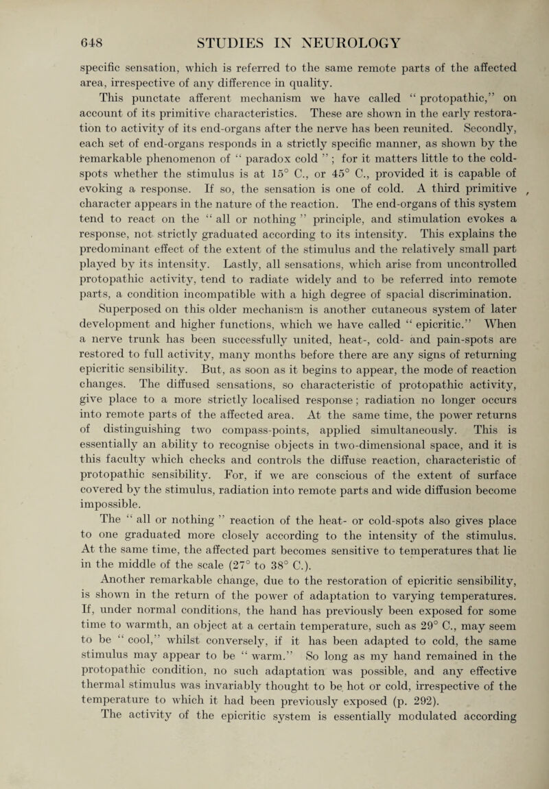specific sensation, which is referred to the same remote parts of the affected area, irrespective of any difference in quality. This punctate afferent mechanism we have called “ protopathic,” on account of its primitive characteristics. These are shown in the early restora¬ tion to activity of its end-organs after the nerve has been reunited. Secondly, each set of end-organs responds in a strictly specific manner, as shown by the remarkable phenomenon of “ paradox cold ” ; for it matters little to the cold- spots whether the stimulus is at 15° C., or 45° C., provided it is capable of evoking a response. If so, the sensation is one of cold. A third primitive f character appears in the nature of the reaction. The end-organs of this system tend to react on the “ all or nothing ” principle, and stimulation evokes a response, not strictly graduated according to its intensity. This explains the predominant effect of the extent of the stimulus and the relatively small part played by its intensity. Lastly, all sensations, which arise from uncontrolled protopathic activity, tend to radiate widely and to be referred into remote parts, a condition incompatible with a high degree of spacial discrimination. Superposed on this older mechanism is another cutaneous system of later development and higher functions, which we have called “ epicritic.” When a nerve trunk has been successfully united, heat-, cold- and pain-spots are restored to full activity, many months before there are any signs of returning epicritic sensibility. But, as soon as it begins to appear, the mode of reaction changes. The diffused sensations, so characteristic of protopathic activity, give place to a more strictly localised response; radiation no longer occurs into remote parts of the affected area. At the same time, the power returns of distinguishing two compass-points, applied simultaneously. This is essentially an ability to recognise objects in two-dimensional space, and it is this faculty which checks and controls the diffuse reaction, characteristic of protopathic sensibility. For, if we are conscious of the extent of surface covered by the stimulus, radiation into remote parts and wide diffusion become impossible. The “ all or nothing ” reaction of the heat- or cold-spots also gives place to one graduated more closely according to the intensity of the stimulus. At the same time, the affected part becomes sensitive to temperatures that lie in the middle of the scale (27° to 38° C.). Another remarkable change, due to the restoration of epicritic sensibility, is shown in the return of the power of adaptation to varying temperatures. If, under normal conditions, the hand has previously been exposed for some time to warmth, an object at a certain temperature, such as 29° C., may seem to be “ cool, whilst conversely, if it has been adapted to cold, the same stimulus may appear to be “ warm.” So long as my hand remained in the protopathic condition, no such adaptation was possible, and any effective thermal stimulus was invariably thought to be. hot or cold, irrespective of the temperature to which it had been previously exposed (p. 292). The activity of the epicritic system is essentially modulated according