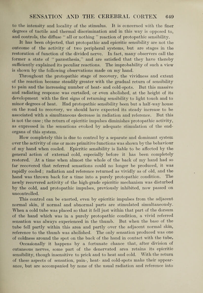to the intensity and locality of the stimulus. It is concerned with the finer degrees of tactile and thermal discrimination and in this way is opposed to, and controls, the diffuse “ all or nothing ” reaction of protopat hie sensibility. It has been objected, that protopathic and epicritic sensibility are not the outcome of the activity of two peripheral systems, but are stages in the restoration of function of the divided nerve. In fact, many observers call the former a state of “ parsesthesia,” and are satisfied that they have thereby sufficiently explained its peculiar reactions. The improbability of such a view is shown by the following observations made on my hand. Throughout the protopathic stage of recovery, the vividness and extent of the reaction became steadily greater with the gradual return of sensibility to pain and the increasing number of heat- and cold-spots. But this massive and radiating response was curtailed, or even abolished, at the height of its development with the first signs of returning sensibility to light touch and to minor degrees of heat. Had protopathic sensibility been but a half-way house on the road to recovery, we should have expected its steady increase to be associated with a simultaneous decrease in radiation and reference. But this is not the case ; the return of epicritic impulses diminishes protopathic activity, as expressed in the sensations evoked by adequate stimulation of the end- organs of tins system. How completely this is due to control by a separate and dominant system over the activity of one or more primitive functions was shown by the behaviour of my hand when cooled. Epicritic sensibility is liable to be affected by the general action of external cold, especially before it has been completely restored. At a time when almost the whole of the back of my hand had so far recovered that referred sensations could no longer be produced, it was rapidly cooled; radiation and reference returned as vividly as of old, and the hand was thrown back for a time into a purely protopathic condition. The newly recovered activity of the high-grade epicritic mechanism was disturbed by the cold, and protopathic impulses, previously inhibited, now passed on uncontrolled. This control can be exerted, even by epicritic impulses from the adjacent normal skin, if normal and abnormal parts are stimulated simultaneously. When a cold tube was placed so that it fell just within that part of the dorsum of the hand which wras in a purely protopathic condition, a vivid referred sensation was alwrays experienced in the thumb. But when the base of the tube fell partly within this area and partly over the adjacent normal skin, reference to the thumb was abolished. The only sensation produced was one of coldness around the spot on the back of the hand in contact with the tube. Occasionally it happens by a fortunate chance that, after division of cutaneous nerves, some part of the denervated area retains its epicritic sensibility, though insensitive to prick and to heat and cold. With the return of these aspects of sensation, pain-, heat- and cold-spots make their appear¬ ance, but are accompanied by none of the usual radiation and reference into