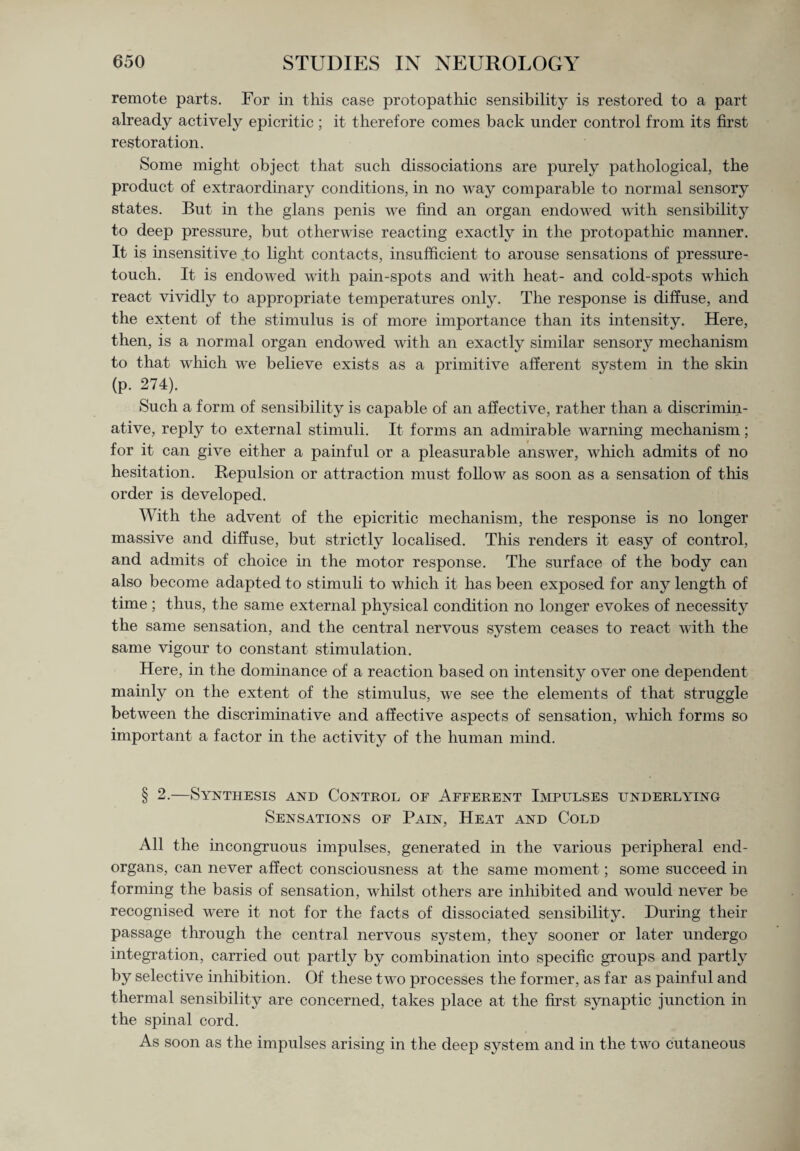 remote parts. For in this case protopathic sensibility is restored to a part already actively epicritic; it therefore comes back under control from its first restoration. Some might object that such dissociations are purely pathological, the product of extraordinary conditions, in no way comparable to normal sensory states. But in the glans penis we find an organ endowed with sensibility to deep pressure, but otherwise reacting exactly in the protopathic manner. It is insensitive to light contacts, insufficient to arouse sensations of pressure- touch. It is endowed with pain-spots and with heat- and cold-spots which react vividly to appropriate temperatures only. The response is diffuse, and the extent of the stimulus is of more importance than its intensity. Here, then, is a normal organ endowed with an exactly similar sensory mechanism to that which we believe exists as a primitive afferent system in the skin (p. 274). Such a form of sensibility is capable of an affective, rather than a discrimin¬ ative, reply to external stimuli. It forms an admirable warning mechanism; for it can give either a painful or a pleasurable answer, which admits of no hesitation. Repulsion or attraction must follow as soon as a sensation of this order is developed. With the advent of the epicritic mechanism, the response is no longer massive and diffuse, but strictly localised. This renders it easy of control, and admits of choice in the motor response. The surface of the body can also become adapted to stimuli to which it has been exposed for any length of time ; thus, the same external physical condition no longer evokes of necessity the same sensation, and the central nervous system ceases to react with the same vigour to constant stimulation. Here, in the dominance of a reaction based on intensity over one dependent mainly on the extent of the stimulus, we see the elements of that struggle between the discriminative and affective aspects of sensation, which forms so important a factor in the activity of the human mind. § 2.—Synthesis and Control of Afferent Impulses underlying Sensations of Pain, Heat and Cold All the incongruous impulses, generated in the various peripheral end- organs, can never affect consciousness at the same moment; some succeed in forming the basis of sensation, whilst others are inhibited and would never be recognised were it not for the facts of dissociated sensibility. During their passage through the central nervous system, they sooner or later undergo integration, carried out partly by combination into specific groups and partly by selective inhibition. Of these two processes the former, as far as painful and thermal sensibility are concerned, takes place at the first synaptic junction in the spinal cord. As soon as the impulses arising in the deep system and in the two cutaneous