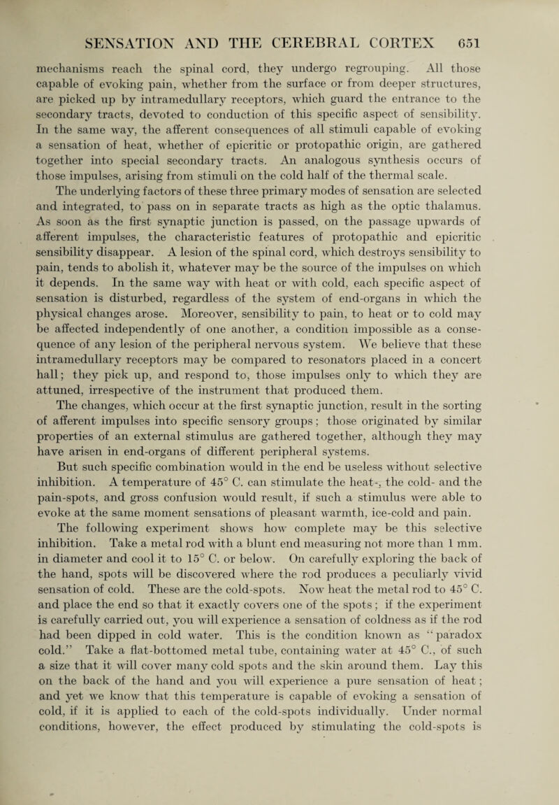 mechanisms reach the spinal cord, they undergo regrouping. All those capable of evoking pain, whether from the surface or from deeper structures, are picked up by intramedullary receptors, which guard the entrance to the secondary tracts, devoted to conduction of this specific aspect of sensibility. In the same way, the afferent consequences of all stimuli capable of evoking a sensation of heat, whether of epicritic or protopatliic origin, are gathered together into special secondary tracts. An analogous synthesis occurs of those impulses, arising from stimuli on the cold half of the thermal scale. The underlying factors of these three primary modes of sensation are selected and integrated, to pass on in separate tracts as high as the optic thalamus. As soon as the first synaptic junction is passed, on the passage upwards of afferent impulses, the characteristic features of protopathic and epicritic sensibility disappear. A lesion of the spinal cord, which destroys sensibility to pain, tends to abolish it, whatever may be the source of the impulses on which it depends. In the same way with heat or with cold, each specific aspect of sensation is disturbed, regardless of the system of end-organs in which the physical changes arose. Moreover, sensibility to pain, to heat or to cold may be affected independently of one another, a condition impossible as a conse¬ quence of any lesion of the peripheral nervous system. We believe that these intramedullary receptors may be compared to resonators placed in a concert hall; they pick up, and respond to, those impulses only to which they are attuned, irrespective of the instrument that produced them. The changes, which occur at the first synaptic junction, result in the sorting of afferent impulses into specific sensory groups; those originated by similar properties of an external stimulus are gathered together, although they may have arisen in end-organs of different peripheral systems. But such specific combination would in the end be useless without selective inhibition. A temperature of 45° C. can stimulate the heat-, the cold- and the pain-spots, and gross confusion would result, if such a stimulus were able to evoke at the same moment sensations of pleasant warmth, ice-cold and pain. The following experiment shows how complete may be this selective inhibition. Take a metal rod with a blunt end measuring not more than 1 mm. in diameter and cool it to 15° C. or below. On carefully exploring the back of the hand, spots will be discovered where the rod produces a peculiarly vivid sensation of cold. These are the cold-spots. Now heat the metal rod to 45° C. and place the end so that it exactly covers one of the spots; if the experiment is carefully carried out, you will experience a sensation of coldness as if the rod had been dipped in cold water. This is the condition known as “ paradox cold.” Take a flat-bottomed metal tube, containing water at 45° C., of such a size that it will cover many cold spots and the skin around them. Lay this on the back of the hand and you will experience a pure sensation of heat; and yet we know that this temperature is capable of evoking a sensation of cold, if it is applied to each of the cold-spots individually. Under normal conditions, however, the effect produced by stimulating the cold-spots is