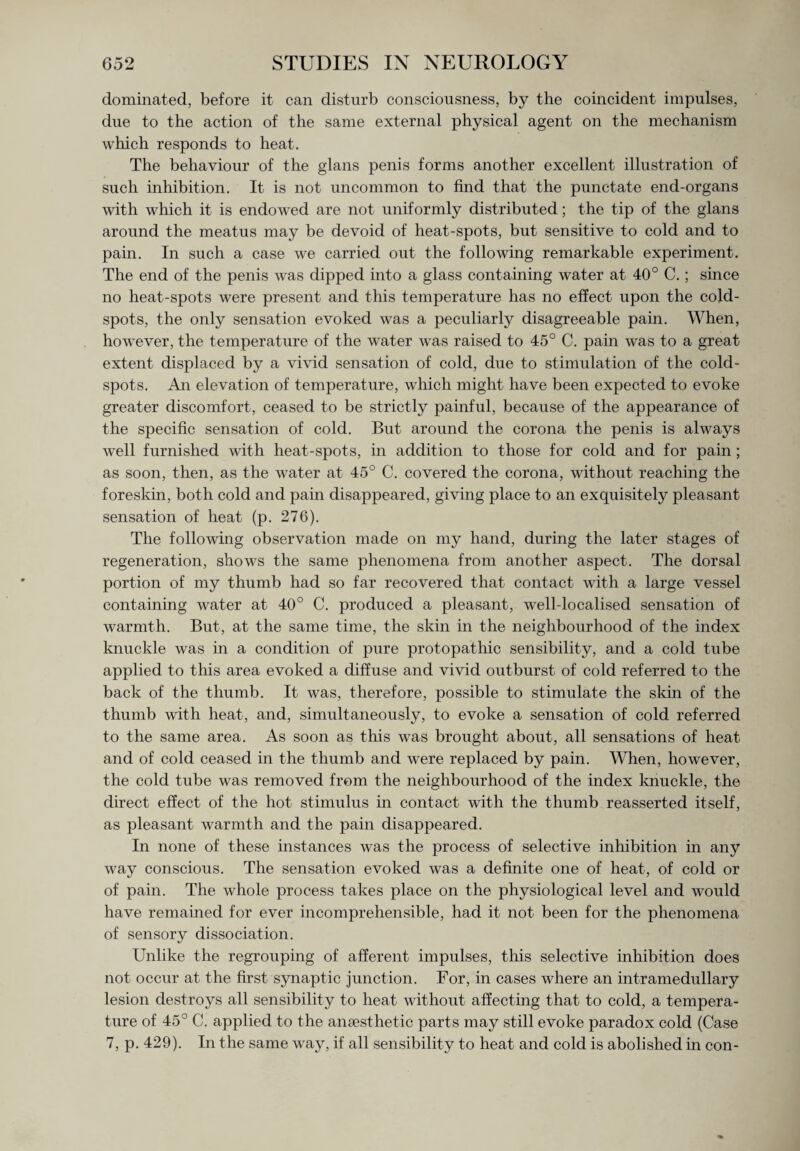 dominated, before it can disturb consciousness, by the coincident impulses, due to the action of the same external physical agent on the mechanism which responds to heat. The behaviour of the glans penis forms another excellent illustration of such inhibition. It is not uncommon to find that the punctate end-organs with which it is endowed are not uniformly distributed; the tip of the glans around the meatus may be devoid of heat-spots, but sensitive to cold and to pain. In such a case we carried out the following remarkable experiment. The end of the penis was dipped into a glass containing water at 40° C.; since no heat-spots were present and this temperature has no effect upon the cold- spots, the only sensation evoked was a peculiarly disagreeable pain. When, however, the temperature of the water was raised to 45° C. pain was to a great extent displaced by a vivid sensation of cold, due to stimulation of the cold- spots. An elevation of temperature, which might have been expected to evoke greater discomfort, ceased to be strictly painful, because of the appearance of the specific sensation of cold. But around the corona the penis is always well furnished with heat-spots, in addition to those for cold and for pain; as soon, then, as the water at 45° C. covered the corona, without reaching the foreskin, both cold and pain disappeared, giving place to an exquisitely pleasant sensation of heat (p. 276). The following observation made on my hand, during the later stages of regeneration, shows the same phenomena from another aspect. The dorsal portion of my thumb had so far recovered that contact with a large vessel containing water at 40° C. produced a pleasant, well-localised sensation of warmth. But, at the same time, the skin in the neighbourhood of the index knuckle was in a condition of pure protopathic sensibility, and a cold tube applied to this area evoked a diffuse and vivid outburst of cold referred to the back of the thumb. It was, therefore, possible to stimulate the skin of the thumb with heat, and, simultaneously, to evoke a sensation of cold referred to the same area. As soon as this was brought about, all sensations of heat and of cold ceased in the thumb and were replaced by pain. When, however, the cold tube was removed from the neighbourhood of the index knuckle, the direct effect of the hot stimulus in contact with the thumb reasserted itself, as pleasant warmth and the pain disappeared. In none of these instances was the process of selective inhibition in any way conscious. The sensation evoked was a definite one of heat, of cold or of pain. The whole process takes place on the physiological level and would have remained for ever incomprehensible, had it not been for the phenomena of sensory dissociation. Unlike the regrouping of afferent impulses, this selective inhibition does not occur at the first synaptic junction. For, in cases where an intramedullary lesion destroys all sensibility to heat without affecting that to cold, a tempera¬ ture of 45° C. applied to the anaesthetic parts may still evoke paradox cold (Case 7, p. 429). In the same way, if all sensibility to heat and cold is abolished in con-